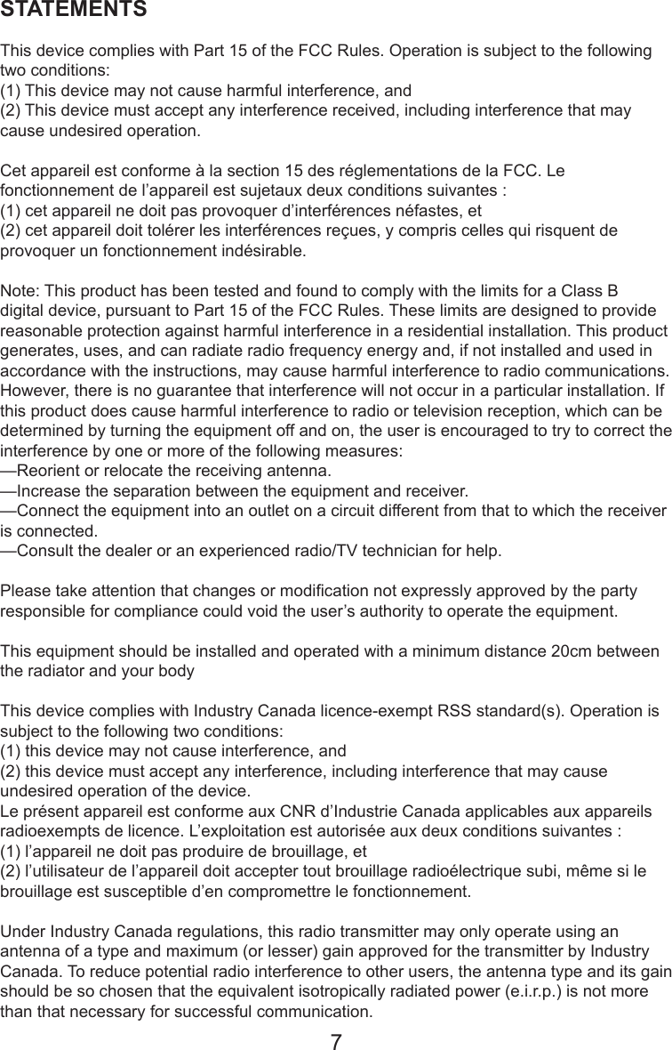 STATEMENTSThis device complies with Part 15 of the FCC Rules. Operation is subject to the following two conditions: (1) This device may not cause harmful interference, and (2) This device must accept any interference received, including interference that may cause undesired operation. Cet appareil est conforme à la section 15 des réglementations de la FCC. Le fonctionnement de l’appareil est sujetaux deux conditions suivantes :(1) cet appareil ne doit pas provoquer d’interférences néfastes, et(2) cet appareil doit tolérer les interférences reçues, y compris celles qui risquent de provoquer un fonctionnement indésirable.Note: This product has been tested and found to comply with the limits for a Class B digital device, pursuant to Part 15 of the FCC Rules. These limits are designed to provide reasonable protection against harmful interference in a residential installation. This product generates, uses, and can radiate radio frequency energy and, if not installed and used in accordance with the instructions, may cause harmful interference to radio communications. However, there is no guarantee that interference will not occur in a particular installation. If this product does cause harmful interference to radio or television reception, which can be determined by turning the equipment off and on, the user is encouraged to try to correct the interference by one or more of the following measures: —Reorient or relocate the receiving antenna. —Increase the separation between the equipment and receiver. —Connect the equipment into an outlet on a circuit different from that to which the receiver is connected. —Consult the dealer or an experienced radio/TV technician for help.Please take attention that changes or modication not expressly approved by the party responsible for compliance could void the user’s authority to operate the equipment.This equipment should be installed and operated with a minimum distance 20cm between the radiator and your body This device complies with Industry Canada licence-exempt RSS standard(s). Operation is subject to the following two conditions: (1) this device may not cause interference, and(2) this device must accept any interference, including interference that may cause undesired operation of the device.Le présent appareil est conforme aux CNR d’Industrie Canada applicables aux appareils radioexempts de licence. L’exploitation est autorisée aux deux conditions suivantes :(1) l’appareil ne doit pas produire de brouillage, et(2) l’utilisateur de l’appareil doit accepter tout brouillage radioélectrique subi, même si le brouillage est susceptible d’en compromettre le fonctionnement.Under Industry Canada regulations, this radio transmitter may only operate using an antenna of a type and maximum (or lesser) gain approved for the transmitter by Industry Canada. To reduce potential radio interference to other users, the antenna type and its gain should be so chosen that the equivalent isotropically radiated power (e.i.r.p.) is not more than that necessary for successful communication.7