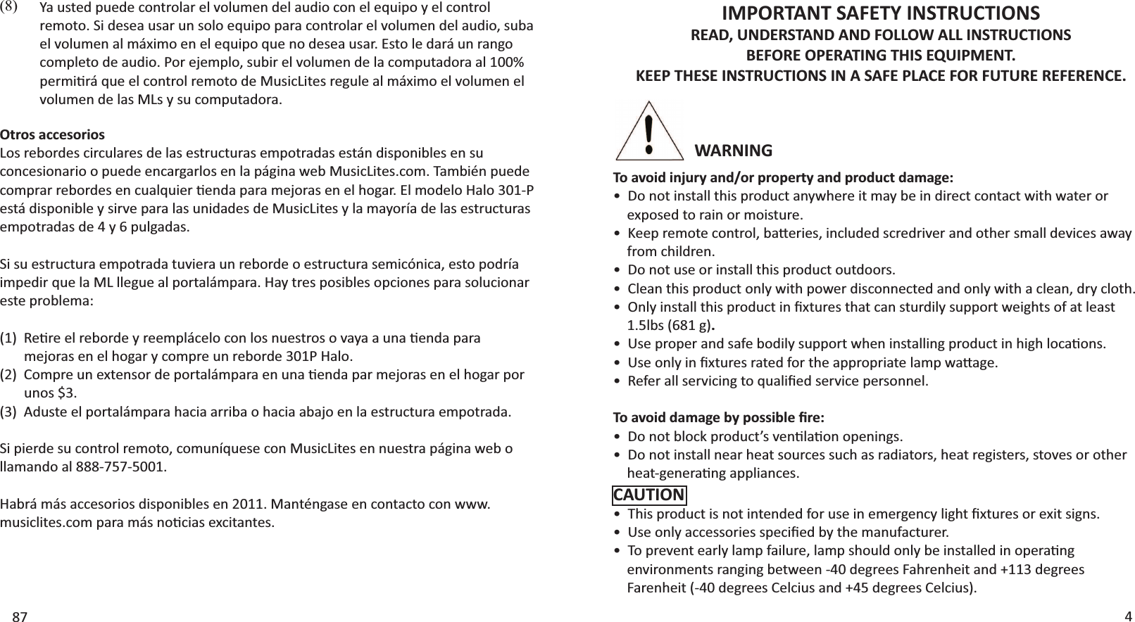 WARNINGIMPORTANT SAFETY INSTRUCTIONSREAD, UNDERSTAND AND FOLLOW ALL INSTRUCTIONS BEFORE OPERATING THIS EQUIPMENT. KEEP THESE INSTRUCTIONS IN A SAFE PLACE FOR FUTURE REFERENCE.To avoid injury and/or property and product damage:ͻŽŶŽƚŝŶƐƚĂůůƚŚŝƐƉƌŽĚƵĐƚĂŶǇǁŚĞƌĞŝƚŵĂǇďĞŝŶĚŝƌĞĐƚĐŽŶƚĂĐƚǁŝƚŚǁĂƚĞƌŽƌ    exposed to rain or moisture.ͻ&lt;ĞĞƉƌĞŵŽƚĞĐŽŶƚƌŽů͕ďĂƩĞƌŝĞƐ͕ŝŶĐůƵĚĞĚƐĐƌĞĚƌŝǀĞƌĂŶĚŽƚŚĞƌƐŵĂůůĚĞǀŝĐĞƐĂǁĂǇ    from children.  ͻŽŶŽƚƵƐĞŽƌŝŶƐƚĂůůƚŚŝƐƉƌŽĚƵĐƚŽƵƚĚŽŽƌƐ͘ͻůĞĂŶƚŚŝƐƉƌŽĚƵĐƚŽŶůǇǁŝƚŚƉŽǁĞƌĚŝƐĐŽŶŶĞĐƚĞĚĂŶĚŽŶůǇǁŝƚŚĂĐůĞĂŶ͕ĚƌǇĐůŽƚŚ͘ͻKŶůǇŝŶƐƚĂůůƚŚŝƐƉƌŽĚƵĐƚŝŶĮǆƚƵƌĞƐƚŚĂƚĐĂŶƐƚƵƌĚŝůǇƐƵƉƉŽƌƚǁĞŝŐŚƚƐŽĨĂƚůĞĂƐƚ    1.5lbs (681 g).ͻhƐĞƉƌŽƉĞƌĂŶĚƐĂĨĞďŽĚŝůǇƐƵƉƉŽƌƚǁŚĞŶŝŶƐƚĂůůŝŶŐƉƌŽĚƵĐƚŝŶŚŝŐŚůŽĐĂƟŽŶƐ͘ͻhƐĞŽŶůǇŝŶĮǆƚƵƌĞƐƌĂƚĞĚĨŽƌƚŚĞĂƉƉƌŽƉƌŝĂƚĞůĂŵƉǁĂƩĂŐĞ͘ͻZĞĨĞƌĂůůƐĞƌǀŝĐŝŶŐƚŽƋƵĂůŝĮĞĚƐĞƌǀŝĐĞƉĞƌƐŽŶŶĞů͘dŽĂǀŽŝĚĚĂŵĂŐĞďǇƉŽƐƐŝďůĞĮƌĞ͗ͻŽŶŽƚďůŽĐŬƉƌŽĚƵĐƚ͛ƐǀĞŶƟůĂƟŽŶŽƉĞŶŝŶŐƐ͘ͻŽŶŽƚŝŶƐƚĂůůŶĞĂƌŚĞĂƚƐŽƵƌĐĞƐƐƵĐŚĂƐƌĂĚŝĂƚŽƌƐ͕ŚĞĂƚƌĞŐŝƐƚĞƌƐ͕ƐƚŽǀĞƐŽƌŽƚŚĞƌŚĞĂƚͲŐĞŶĞƌĂƟŶŐĂƉƉůŝĂŶĐĞƐ͘CAUTIONͻdŚŝƐƉƌŽĚƵĐƚŝƐŶŽƚŝŶƚĞŶĚĞĚĨŽƌƵƐĞŝŶĞŵĞƌŐĞŶĐǇůŝŐŚƚĮǆƚƵƌĞƐŽƌĞǆŝƚƐŝŐŶƐ͘ͻhƐĞŽŶůǇĂĐĐĞƐƐŽƌŝĞƐƐƉĞĐŝĮĞĚďǇƚŚĞŵĂŶƵĨĂĐƚƵƌĞƌ͘ͻdŽƉƌĞǀĞŶƚĞĂƌůǇůĂŵƉĨĂŝůƵƌĞ͕ůĂŵƉƐŚŽƵůĚŽŶůǇďĞŝŶƐƚĂůůĞĚŝŶŽƉĞƌĂƟŶŐ ĞŶǀŝƌŽŶŵĞŶƚƐƌĂŶŐŝŶŐďĞƚǁĞĞŶͲϰϬĚĞŐƌĞĞƐ&amp;ĂŚƌĞŶŚĞŝƚĂŶĚнϭϭϯĚĞŐƌĞĞƐ &amp;ĂƌĞŶŚĞŝƚ;ͲϰϬĚĞŐƌĞĞƐĞůĐŝƵƐĂŶĚнϰϱĚĞŐƌĞĞƐĞůĐŝƵƐͿ͘487zĂƵƐƚĞĚƉƵĞĚĞĐŽŶƚƌŽůĂƌĞůǀŽůƵŵĞŶĚĞůĂƵĚŝŽĐŽŶĞůĞƋƵŝƉŽǇĞůĐŽŶƚƌŽůƌĞŵŽƚŽ͘^ŝĚĞƐĞĂƵƐĂƌƵŶƐŽůŽĞƋƵŝƉŽƉĂƌĂĐŽŶƚƌŽůĂƌĞůǀŽůƵŵĞŶĚĞůĂƵĚŝŽ͕ƐƵďĂĞůǀŽůƵŵĞŶĂůŵĄǆŝŵŽĞŶĞůĞƋƵŝƉŽƋƵĞŶŽĚĞƐĞĂƵƐĂƌ͘ƐƚŽůĞĚĂƌĄƵŶƌĂŶŐŽĐŽŵƉůĞƚŽĚĞĂƵĚŝŽ͘WŽƌĞũĞŵƉůŽ͕ƐƵďŝƌĞůǀŽůƵŵĞŶĚĞůĂĐŽŵƉƵƚĂĚŽƌĂĂůϭϬϬйƉĞƌŵŝƟƌĄƋƵĞĞůĐŽŶƚƌŽůƌĞŵŽƚŽĚĞDƵƐŝĐ&gt;ŝƚĞƐƌĞŐƵůĞĂůŵĄǆŝŵŽĞůǀŽůƵŵĞŶĞůvolumen de las MLs y su computadora.(8)Otros accesoriosLos rebordes circulares de las estructuras empotradas están disponibles en su concesionario o puede encargarlos en la página web MusicLites.com. También puede ĐŽŵƉƌĂƌƌĞďŽƌĚĞƐĞŶĐƵĂůƋƵŝĞƌƟĞŶĚĂƉĂƌĂŵĞũŽƌĂƐĞŶĞůŚŽŐĂƌ͘ůŵŽĚĞůŽ,ĂůŽϯϬϭͲWestá disponible y sirve para las unidades de MusicLites y la mayoría de las estructuras empotradas de 4 y 6 pulgadas.^ŝƐƵĞƐƚƌƵĐƚƵƌĂĞŵƉŽƚƌĂĚĂƚƵǀŝĞƌĂƵŶƌĞďŽƌĚĞŽĞƐƚƌƵĐƚƵƌĂƐĞŵŝĐſŶŝĐĂ͕ĞƐƚŽƉŽĚƌşĂŝŵƉĞĚŝƌƋƵĞůĂD&gt;ůůĞŐƵĞĂůƉŽƌƚĂůĄŵƉĂƌĂ͘,ĂǇƚƌĞƐƉŽƐŝďůĞƐŽƉĐŝŽŶĞƐƉĂƌĂƐŽůƵĐŝŽŶĂƌeste problema:;ϭͿZĞƟƌĞĞůƌĞďŽƌĚĞǇƌĞĞŵƉůĄĐĞůŽĐŽŶůŽƐŶƵĞƐƚƌŽƐŽǀĂǇĂĂƵŶĂƟĞŶĚĂƉĂƌĂ        mejoras en el hogar y compre un reborde 301P Halo.;ϮͿŽŵƉƌĞƵŶĞǆƚĞŶƐŽƌĚĞƉŽƌƚĂůĄŵƉĂƌĂĞŶƵŶĂƟĞŶĚĂƉĂƌŵĞũŽƌĂƐĞŶĞůŚŽŐĂƌƉŽƌ       unos $3.(3)  Aduste el portalámpara hacia arriba o hacia abajo en la estructura empotrada.^ŝƉŝĞƌĚĞƐƵĐŽŶƚƌŽůƌĞŵŽƚŽ͕ĐŽŵƵŶşƋƵĞƐĞĐŽŶDƵƐŝĐ&gt;ŝƚĞƐĞŶŶƵĞƐƚƌĂƉĄŐŝŶĂǁĞďŽllamando al 888-757-5001. Habrá más accesorios disponibles en 2011. Manténgase en contacto con www.ŵƵƐŝĐůŝƚĞƐ͘ĐŽŵƉĂƌĂŵĄƐŶŽƟĐŝĂƐĞǆĐŝƚĂŶƚĞƐ͘