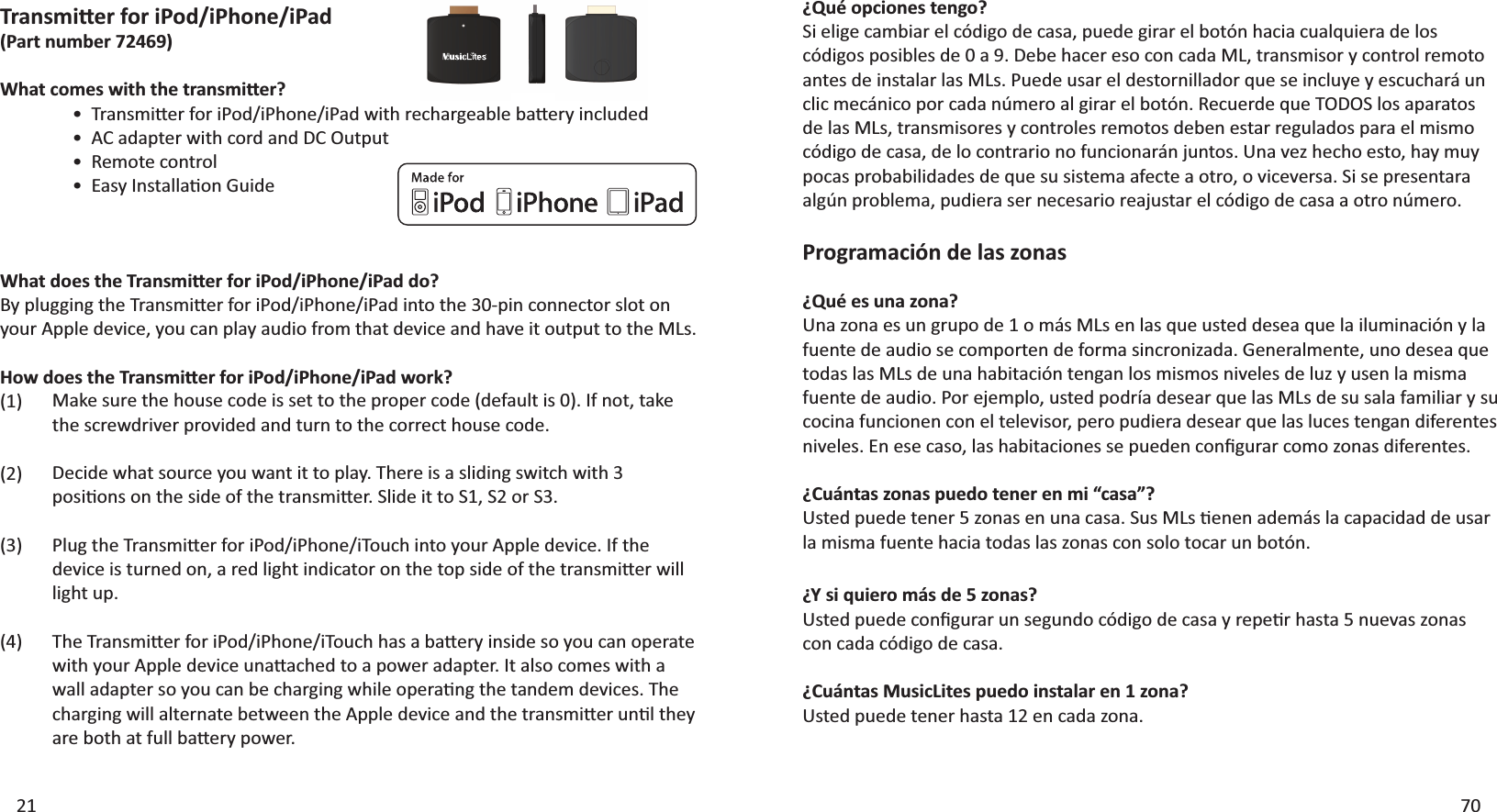 21 70¿Qué opciones tengo?^ŝĞůŝŐĞĐĂŵďŝĂƌĞůĐſĚŝŐŽĚĞĐĂƐĂ͕ƉƵĞĚĞŐŝƌĂƌĞůďŽƚſŶŚĂĐŝĂĐƵĂůƋƵŝĞƌĂĚĞůŽƐĐſĚŝŐŽƐƉŽƐŝďůĞƐĚĞϬĂϵ͘ĞďĞŚĂĐĞƌĞƐŽĐŽŶĐĂĚĂD&gt;͕ƚƌĂŶƐŵŝƐŽƌǇĐŽŶƚƌŽůƌĞŵŽƚŽĂŶƚĞƐĚĞŝŶƐƚĂůĂƌůĂƐD&gt;Ɛ͘WƵĞĚĞƵƐĂƌĞůĚĞƐƚŽƌŶŝůůĂĚŽƌƋƵĞƐĞŝŶĐůƵǇĞǇĞƐĐƵĐŚĂƌĄƵŶĐůŝĐŵĞĐĄŶŝĐŽƉŽƌĐĂĚĂŶƷŵĞƌŽĂůŐŝƌĂƌĞůďŽƚſŶ͘ZĞĐƵĞƌĚĞƋƵĞdKK^ůŽƐĂƉĂƌĂƚŽƐĚĞůĂƐD&gt;Ɛ͕ƚƌĂŶƐŵŝƐŽƌĞƐǇĐŽŶƚƌŽůĞƐƌĞŵŽƚŽƐĚĞďĞŶĞƐƚĂƌƌĞŐƵůĂĚŽƐƉĂƌĂĞůŵŝƐŵŽĐſĚŝŐŽĚĞĐĂƐĂ͕ĚĞůŽĐŽŶƚƌĂƌŝŽŶŽĨƵŶĐŝŽŶĂƌĄŶũƵŶƚŽƐ͘hŶĂǀĞǌŚĞĐŚŽĞƐƚŽ͕ŚĂǇŵƵǇƉŽĐĂƐƉƌŽďĂďŝůŝĚĂĚĞƐĚĞƋƵĞƐƵƐŝƐƚĞŵĂĂĨĞĐƚĞĂŽƚƌŽ͕ŽǀŝĐĞǀĞƌƐĂ͘^ŝƐĞƉƌĞƐĞŶƚĂƌĂĂůŐƷŶƉƌŽďůĞŵĂ͕ƉƵĚŝĞƌĂƐĞƌŶĞĐĞƐĂƌŝŽƌĞĂũƵƐƚĂƌĞůĐſĚŝŐŽĚĞĐĂƐĂĂŽƚƌŽŶƷŵĞƌŽ͘Programación de las zonas¿Qué es una zona?hŶĂǌŽŶĂĞƐƵŶŐƌƵƉŽĚĞϭŽŵĄƐD&gt;ƐĞŶůĂƐƋƵĞƵƐƚĞĚĚĞƐĞĂƋƵĞůĂŝůƵŵŝŶĂĐŝſŶǇůĂĨƵĞŶƚĞĚĞĂƵĚŝŽƐĞĐŽŵƉŽƌƚĞŶĚĞĨŽƌŵĂƐŝŶĐƌŽŶŝǌĂĚĂ͘&apos;ĞŶĞƌĂůŵĞŶƚĞ͕ƵŶŽĚĞƐĞĂƋƵĞtodas las MLs de una habitación tengan los mismos niveles de luz y usen la misma ĨƵĞŶƚĞĚĞĂƵĚŝŽ͘WŽƌĞũĞŵƉůŽ͕ƵƐƚĞĚƉŽĚƌşĂĚĞƐĞĂƌƋƵĞůĂƐD&gt;ƐĚĞƐƵƐĂůĂĨĂŵŝůŝĂƌǇƐƵĐŽĐŝŶĂĨƵŶĐŝŽŶĞŶĐŽŶĞůƚĞůĞǀŝƐŽƌ͕ƉĞƌŽƉƵĚŝĞƌĂĚĞƐĞĂƌƋƵĞůĂƐůƵĐĞƐƚĞŶŐĂŶĚŝĨĞƌĞŶƚĞƐŶŝǀĞůĞƐ͘ŶĞƐĞĐĂƐŽ͕ůĂƐŚĂďŝƚĂĐŝŽŶĞƐƐĞƉƵĞĚĞŶĐŽŶĮŐƵƌĂƌĐŽŵŽǌŽŶĂƐĚŝĨĞƌĞŶƚĞƐ͘¿Cuántas zonas puedo tener en mi “casa”?hƐƚĞĚƉƵĞĚĞƚĞŶĞƌϱǌŽŶĂƐĞŶƵŶĂĐĂƐĂ͘^ƵƐD&gt;ƐƟĞŶĞŶĂĚĞŵĄƐůĂĐĂƉĂĐŝĚĂĚĚĞƵƐĂƌla misma fuente hacia todas las zonas con solo tocar un botón. ¿Y si quiero más de 5 zonas?hƐƚĞĚƉƵĞĚĞĐŽŶĮŐƵƌĂƌƵŶƐĞŐƵŶĚŽĐſĚŝŐŽĚĞĐĂƐĂǇƌĞƉĞƟƌŚĂƐƚĂϱŶƵĞǀĂƐǌŽŶĂƐcon cada código de casa.¿Cuántas MusicLites puedo instalar en 1 zona?Usted puede tener hasta 12 en cada zona.DĂŬĞƐƵƌĞƚŚĞŚŽƵƐĞĐŽĚĞŝƐƐĞƚƚŽƚŚĞƉƌŽƉĞƌĐŽĚĞ;ĚĞĨĂƵůƚŝƐϬͿ͘/ĨŶŽƚ͕ƚĂŬĞthe screwdriver provided and turn to the correct house code.Decide what source you want it to play. There is a sliding switch with 3 ƉŽƐŝƟŽŶƐŽŶƚŚĞƐŝĚĞŽĨƚŚĞƚƌĂŶƐŵŝƩĞƌ͘^ůŝĚĞŝƚƚŽ^ϭ͕^ϮŽƌ^ϯ͘WůƵŐƚŚĞdƌĂŶƐŵŝƩĞƌĨŽƌŝWŽĚͬŝWŚŽŶĞͬŝdŽƵĐŚŝŶƚŽǇŽƵƌƉƉůĞĚĞǀŝĐĞ͘/ĨƚŚĞĚĞǀŝĐĞŝƐƚƵƌŶĞĚŽŶ͕ĂƌĞĚůŝŐŚƚŝŶĚŝĐĂƚŽƌŽŶƚŚĞƚŽƉƐŝĚĞŽĨƚŚĞƚƌĂŶƐŵŝƩĞƌǁŝůůlight up.dŚĞdƌĂŶƐŵŝƩĞƌĨŽƌŝWŽĚͬŝWŚŽŶĞͬŝdŽƵĐŚŚĂƐĂďĂƩĞƌǇŝŶƐŝĚĞƐŽǇŽƵĐĂŶŽƉĞƌĂƚĞǁŝƚŚǇŽƵƌƉƉůĞĚĞǀŝĐĞƵŶĂƩĂĐŚĞĚƚŽĂƉŽǁĞƌĂĚĂƉƚĞƌ͘/ƚĂůƐŽĐŽŵĞƐǁŝƚŚĂǁĂůůĂĚĂƉƚĞƌƐŽǇŽƵĐĂŶďĞĐŚĂƌŐŝŶŐǁŚŝůĞŽƉĞƌĂƟŶŐƚŚĞƚĂŶĚĞŵĚĞǀŝĐĞƐ͘dŚĞĐŚĂƌŐŝŶŐǁŝůůĂůƚĞƌŶĂƚĞďĞƚǁĞĞŶƚŚĞƉƉůĞĚĞǀŝĐĞĂŶĚƚŚĞƚƌĂŶƐŵŝƩĞƌƵŶƟůƚŚĞǇĂƌĞďŽƚŚĂƚĨƵůůďĂƩĞƌǇƉŽǁĞƌ͘tŚĂƚĚŽĞƐƚŚĞdƌĂŶƐŵŝƩĞƌĨŽƌŝWŽĚͬŝWŚŽŶĞͬŝWĂĚĚŽ͍ǇƉůƵŐŐŝŶŐƚŚĞdƌĂŶƐŵŝƩĞƌĨŽƌŝWŽĚͬŝWŚŽŶĞͬŝWĂĚŝŶƚŽƚŚĞϯϬͲƉŝŶĐŽŶŶĞĐƚŽƌƐůŽƚŽŶǇŽƵƌƉƉůĞĚĞǀŝĐĞ͕ǇŽƵĐĂŶƉůĂǇĂƵĚŝŽĨƌŽŵƚŚĂƚĚĞǀŝĐĞĂŶĚŚĂǀĞŝƚŽƵƚƉƵƚƚŽƚŚĞD&gt;Ɛ͘,ŽǁĚŽĞƐƚŚĞdƌĂŶƐŵŝƩĞƌĨŽƌŝWŽĚͬŝWŚŽŶĞͬŝWĂĚǁŽƌŬ͍(1)(2)(3)(4)dƌĂŶƐŵŝƩĞƌĨŽƌŝWŽĚͬŝWŚŽŶĞͬŝWĂĚ(Part number 72469)tŚĂƚĐŽŵĞƐǁŝƚŚƚŚĞƚƌĂŶƐŵŝƩĞƌ͍ ͻdƌĂŶƐŵŝƩĞƌĨŽƌŝWŽĚͬŝWŚŽŶĞͬŝWĂĚǁŝƚŚƌĞĐŚĂƌŐĞĂďůĞďĂƩĞƌǇŝŶĐůƵĚĞĚ ͻĂĚĂƉƚĞƌǁŝƚŚĐŽƌĚĂŶĚKƵƚƉƵƚ ͻZĞŵŽƚĞĐŽŶƚƌŽů ͻĂƐǇ/ŶƐƚĂůůĂƟŽŶ&apos;ƵŝĚĞ