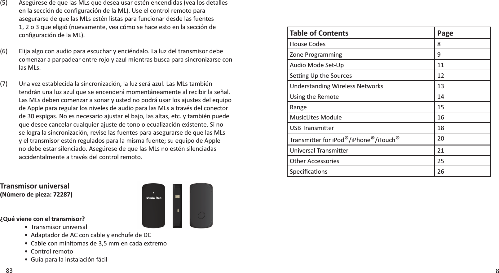 Table of Contents PageHouse Codes 8Zone Programming 9Audio Mode Set-Up 11^ĞƫŶŐhƉƚŚĞ^ŽƵƌĐĞƐ 12hŶĚĞƌƐƚĂŶĚŝŶŐtŝƌĞůĞƐƐEĞƚǁŽƌŬƐ 13Using the Remote 14Range 15MusicLites Module 16h^dƌĂŶƐŵŝƩĞƌ 18dƌĂŶƐŵŝƩĞƌĨŽƌŝWŽĚ®/iPhone®/iTouch®20hŶŝǀĞƌƐĂůdƌĂŶƐŵŝƩĞƌ 21Other Accessories 25^ƉĞĐŝĮĐĂƟŽŶƐ 26883Transmisor universal(Número de pieza: 72287)¿Qué viene con el transmisor?ͻdƌĂŶƐŵŝƐŽƌƵŶŝǀĞƌƐĂůͻĚĂƉƚĂĚŽƌĚĞĐŽŶĐĂďůĞǇĞŶĐŚƵĨĞĚĞͻĂďůĞĐŽŶŵŝŶŝƚŽŵĂƐĚĞϯ͕ϱŵŵĞŶĐĂĚĂĞǆƚƌĞŵŽͻŽŶƚƌŽůƌĞŵŽƚŽͻ&apos;ƵşĂƉĂƌĂůĂŝŶƐƚĂůĂĐŝſŶĨĄĐŝůƐĞŐƷƌĞƐĞĚĞƋƵĞůĂƐD&gt;ƐƋƵĞĚĞƐĞĂƵƐĂƌĞƐƚĠŶĞŶĐĞŶĚŝĚĂƐ;ǀĞĂůŽƐĚĞƚĂůůĞƐĞŶůĂƐĞĐĐŝſŶĚĞĐŽŶĮŐƵƌĂĐŝſŶĚĞůĂD&gt;Ϳ͘hƐĞĞůĐŽŶƚƌŽůƌĞŵŽƚŽƉĂƌĂĂƐĞŐƵƌĂƌƐĞĚĞƋƵĞůĂƐD&gt;ƐĞƐƚĠŶůŝƐƚĂƐƉĂƌĂĨƵŶĐŝŽŶĂƌĚĞƐĚĞůĂƐĨƵĞŶƚĞƐϭ͕ϮŽϯƋƵĞĞůŝŐŝſ;ŶƵĞǀĂŵĞŶƚĞ͕ǀĞĂĐſŵŽƐĞŚĂĐĞĞƐƚŽĞŶůĂƐĞĐĐŝſŶĚĞĐŽŶĮŐƵƌĂĐŝſŶĚĞůĂD&gt;Ϳ͘Elija algo con audio para escuchar y enciéndalo. La luz del transmisor debe comenzar a parpadear entre rojo y azul mientras busca para sincronizarse con las MLs.hŶĂǀĞǌĞƐƚĂďůĞĐŝĚĂůĂƐŝŶĐƌŽŶŝǌĂĐŝſŶ͕ůĂůƵǌƐĞƌĄĂǌƵů͘&gt;ĂƐD&gt;ƐƚĂŵďŝĠŶƚĞŶĚƌĄŶƵŶĂůƵǌĂǌƵůƋƵĞƐĞĞŶĐĞŶĚĞƌĄŵŽŵĞŶƚĄŶĞĂŵĞŶƚĞĂůƌĞĐŝďŝƌůĂƐĞŹĂů͘&gt;ĂƐD&gt;ƐĚĞďĞŶĐŽŵĞŶǌĂƌĂƐŽŶĂƌǇƵƐƚĞĚŶŽƉŽĚƌĄƵƐĂƌůŽƐĂũƵƐƚĞƐĚĞůĞƋƵŝƉŽde Apple para regular los niveles de audio para las MLs a través del conector ĚĞϯϬĞƐƉŝŐĂƐ͘EŽĞƐŶĞĐĞƐĂƌŝŽĂũƵƐƚĂƌĞůďĂũŽ͕ůĂƐĂůƚĂƐ͕ĞƚĐ͘ǇƚĂŵďŝĠŶƉƵĞĚĞƋƵĞĚĞƐĞĞĐĂŶĐĞůĂƌĐƵĂůƋƵŝĞƌĂũƵƐƚĞĚĞƚŽŶŽŽĞĐƵĂůŝǌĂĐŝſŶĞǆŝƐƚĞŶƚĞ͘^ŝŶŽƐĞůŽŐƌĂůĂƐŝŶĐƌŽŶŝǌĂĐŝſŶ͕ƌĞǀŝƐĞůĂƐĨƵĞŶƚĞƐƉĂƌĂĂƐĞŐƵƌĂƌƐĞĚĞƋƵĞůĂƐD&gt;ƐǇĞůƚƌĂŶƐŵŝƐŽƌĞƐƚĠŶƌĞŐƵůĂĚŽƐƉĂƌĂůĂŵŝƐŵĂĨƵĞŶƚĞ͖ƐƵĞƋƵŝƉŽĚĞƉƉůĞŶŽĚĞďĞĞƐƚĂƌƐŝůĞŶĐŝĂĚŽ͘ƐĞŐƷƌĞƐĞĚĞƋƵĞůĂƐD&gt;ƐŶŽĞƐƚĠŶƐŝůĞŶĐŝĂĚĂƐaccidentalmente a través del control remoto.(5)(6)(7)
