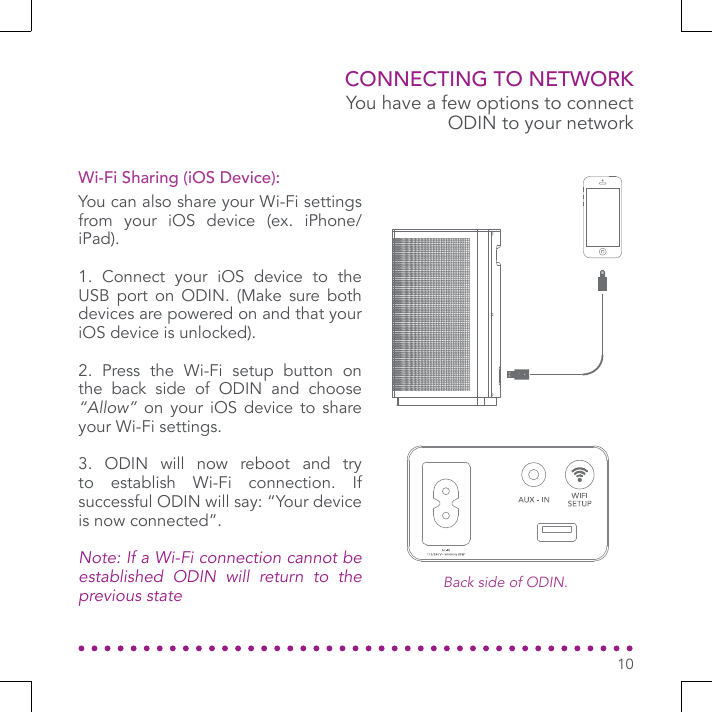 You have a few options to connect ODIN to your networkBack side of ODIN.CONNECTING TO NETWORKYou can also share your Wi-Fi settings from your iOS device (ex. iPhone/iPad).1. Connect your iOS device to the USB port on ODIN. (Make sure both devices are powered on and that your iOS device is unlocked).2. Press the Wi-Fi setup button on the back side of ODIN and choose “Allow” on your iOS device to share your Wi-Fi settings.3. ODIN will now reboot and try to establish Wi-Fi connection. If successful ODIN will say: “Your device is now connected”.Note: If a Wi-Fi connection cannot be established ODIN will return to the previous stateWi-Fi Sharing (iOS Device):10