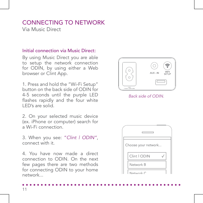 Via Music DirectCONNECTING TO NETWORKBy using Music Direct you are able to setup the network connection for ODIN, by using either a Web browser or Clint App.1. Press and hold the ”Wi-Fi Setup” button on the back side of ODIN for 4-5 seconds until the purple LED ashes  rapidly  and  the  four  white LED’s are solid.2. On your selected music device (ex. iPhone or computer) search for a Wi-Fi connection.3. When you see: “Clint | ODIN“, connect with it.4. You have now made a direct connection to ODIN. On the next few pages there are two methods for connecting ODIN to your home network...Initial connection via Music Direct:11Back side of ODIN.