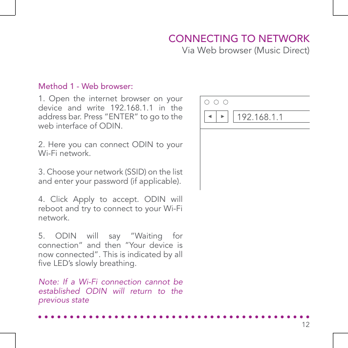 CONNECTING TO NETWORK1. Open the internet browser on your device and write 192.168.1.1 in the address bar. Press “ENTER” to go to the web interface of ODIN.2. Here you can connect ODIN to your Wi-Fi network.3. Choose your network (SSID) on the list and enter your password (if applicable).4. Click Apply to accept. ODIN will reboot and try to connect to your Wi-Fi network.5. ODIN will say ”Waiting for connection” and then ”Your device is now connected”. This is indicated by all ve LED’s slowly breathing. Note: If a Wi-Fi connection cannot be established ODIN will return to the previous stateMethod 1 - Web browser:Via Web browser (Music Direct)12