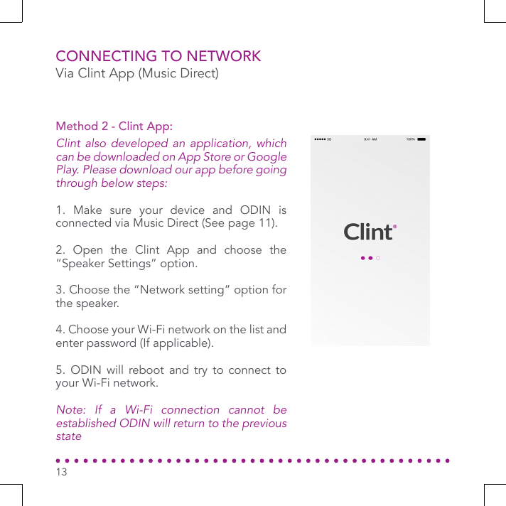 CONNECTING TO NETWORKVia Clint App (Music Direct)Clint also developed an application, which can be downloaded on App Store or Google Play. Please download our app before going through below steps:1. Make sure your device and ODIN is connected via Music Direct (See page 11).2. Open the Clint App and choose the “Speaker Settings” option.3. Choose the “Network setting” option for the speaker. 4. Choose your Wi-Fi network on the list and enter password (If applicable).5. ODIN will reboot and try to connect to your Wi-Fi network.Note: If a Wi-Fi connection cannot be established ODIN will return to the previous stateMethod 2 - Clint App:13