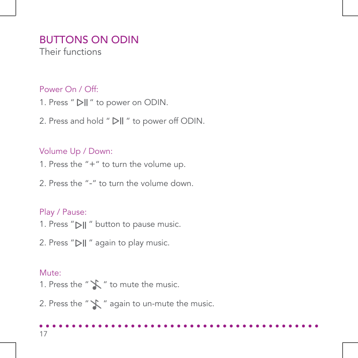 BUTTONS ON ODINTheir functions1. Press the “+“ to turn the volume up.2. Press the “-” to turn the volume down.Volume Up / Down:1. Press the “      “ to mute the music.2. Press the “      “ again to un-mute the music.Mute:1. Press “      “ to power on ODIN.2. Press and hold “      ” to power off ODIN.Power On / Off:1. Press ”      “ button to pause music.2. Press “      “ again to play music.Play / Pause:17