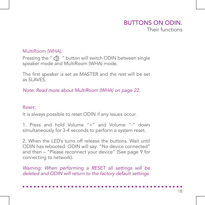 BUTTONS ON ODIN.Their functionsIt is always possible to reset ODIN if any issues occur.1. Press and hold Volume “+” and Volume “-” down simultaneously for 3-4 seconds to perform a system reset. 2. When the LED’s turns off release the buttons. Wait until ODIN has rebooted. ODIN will say: “No device connected” and then – “Please reconnect your device” (See page 9 for connecting to network).Warning: When performing a RESET all settings will be deleted and ODIN will return to the factory default settings.Pressing the “        ” button will switch ODIN between single speaker mode and MultiRoom (WHA) mode.The rst speaker is set as MASTER and the rest will be set as SLAVES.Note: Read more about MultiRoom (WHA) on page 22.Reset:MultiRoom (WHA):18