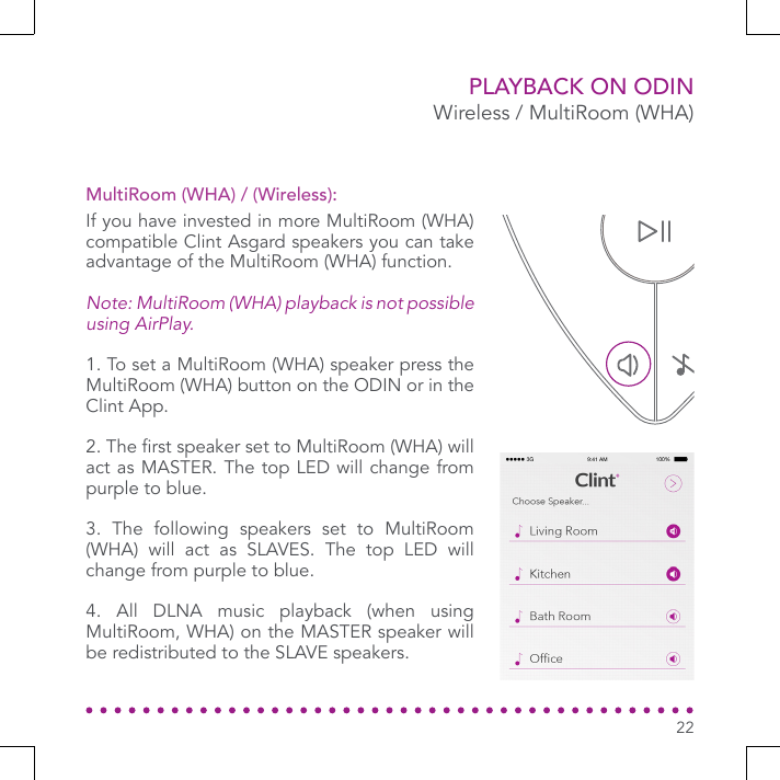PLAYBACK ON ODINWireless / MultiRoom (WHA)If you have invested in more MultiRoom (WHA) compatible Clint Asgard speakers you can take advantage of the MultiRoom (WHA) function.Note: MultiRoom (WHA) playback is not possible using AirPlay.1. To set a MultiRoom (WHA) speaker press the MultiRoom (WHA) button on the ODIN or in the Clint App.2. The rst speaker set to MultiRoom (WHA) will act as MASTER. The top LED will change from purple to blue.3. The following speakers set to MultiRoom (WHA) will act as SLAVES. The top LED will change from purple to blue.4. All DLNA music playback (when using MultiRoom, WHA) on the MASTER speaker will be redistributed to the SLAVE speakers.MultiRoom (WHA) / (Wireless):22