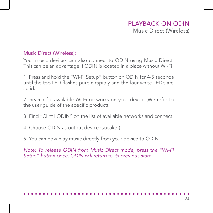 PLAYBACK ON ODINMusic Direct (Wireless)Your music devices can also connect to ODIN using Music Direct. This can be an advantage if ODIN is located in a place without Wi-Fi.1. Press and hold the “Wi-Fi Setup” button on ODIN for 4-5 seconds until the top LED ashes purple rapidly and the four white LED’s are solid.2. Search for available Wi-Fi networks on your device (We refer to the user guide of the specic product).3. Find “Clint | ODIN” on the list of available networks and connect.4. Choose ODIN as output device (speaker).5. You can now play music directly from your device to ODIN.Note: To release ODIN from Music Direct mode, press the “Wi-Fi Setup” button once. ODIN will return to its previous state.Music Direct (Wireless):24
