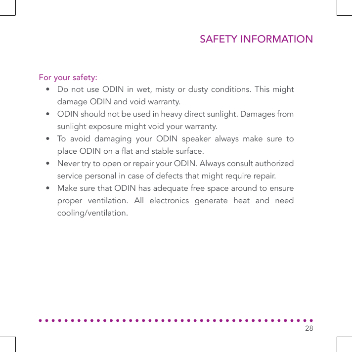 SAFETY INFORMATION28•  Do not use ODIN in wet, misty or dusty conditions. This might damage ODIN and void warranty.•  ODIN should not be used in heavy direct sunlight. Damages from sunlight exposure might void your warranty.•  To avoid damaging your ODIN speaker always make sure to place ODIN on a at and stable surface.•  Never try to open or repair your ODIN. Always consult authorized service personal in case of defects that might require repair.•  Make sure that ODIN has adequate free space around to ensure proper ventilation. All electronics generate heat and need cooling/ventilation.For your safety: