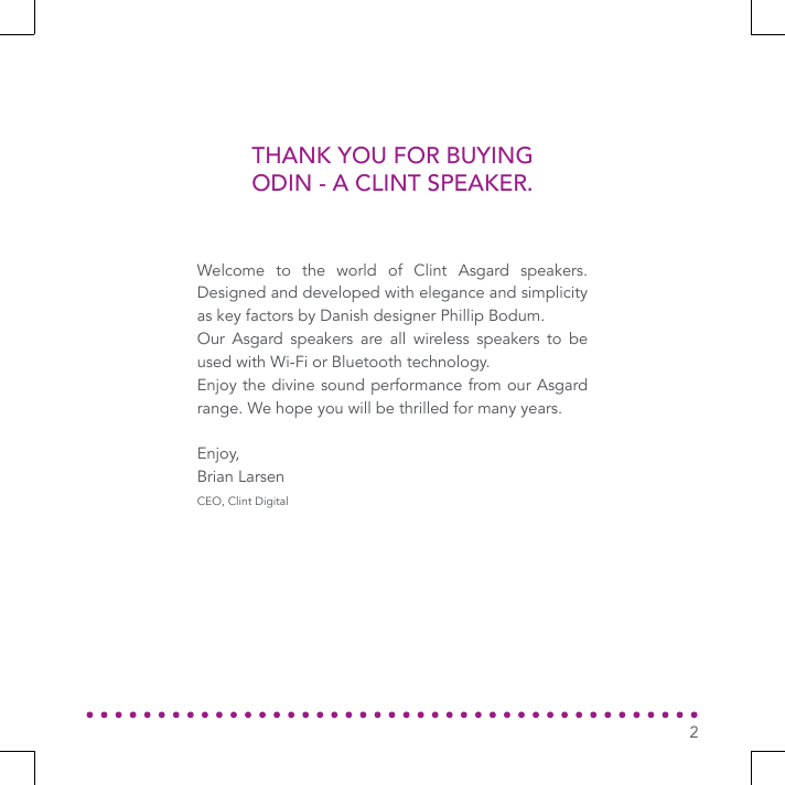 THANK YOU FOR BUYING ODIN - A CLINT SPEAKER.Welcome to the world of Clint Asgard speakers. Designed and developed with elegance and simplicity as key factors by Danish designer Phillip Bodum.Our Asgard speakers are all wireless speakers to be used with Wi-Fi or Bluetooth technology.Enjoy the divine sound performance from our Asgard range. We hope you will be thrilled for many years.Enjoy,Brian LarsenCEO, Clint Digital2