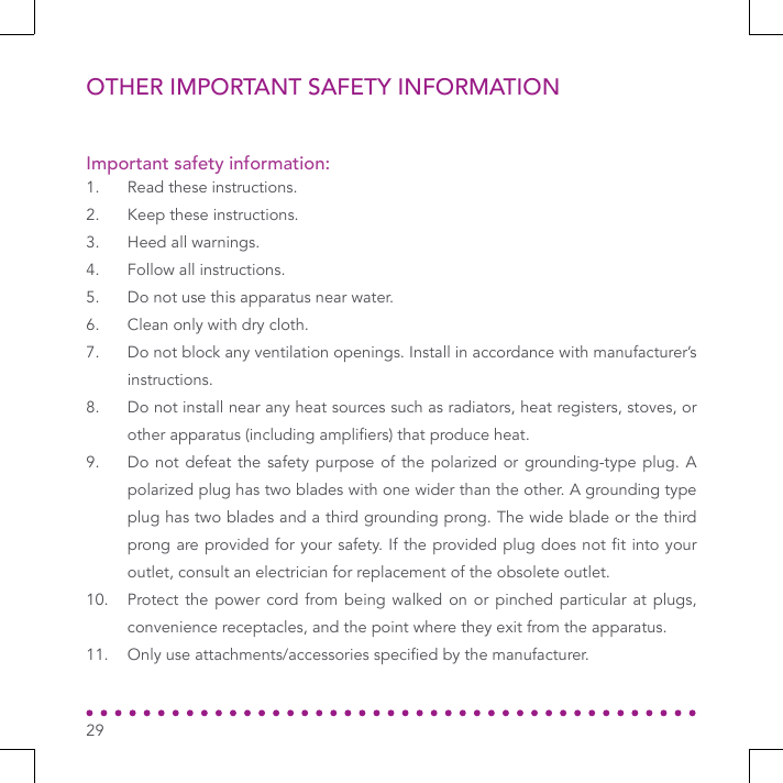 OTHER IMPORTANT SAFETY INFORMATION1.  Read these instructions.2.  Keep these instructions.3.  Heed all warnings.4.  Follow all instructions.5.  Do not use this apparatus near water.6.  Clean only with dry cloth. 7.  Do not block any ventilation openings. Install in accordance with manufacturer’s instructions.8.  Do not install near any heat sources such as radiators, heat registers, stoves, or other apparatus (including ampliers) that produce heat.9.  Do not defeat the safety purpose of the polarized or grounding-type plug. A polarized plug has two blades with one wider than the other. A grounding type plug has two blades and a third grounding prong. The wide blade or the third prong are provided for your safety. If the provided plug does not t into your outlet, consult an electrician for replacement of the obsolete outlet.10.  Protect the power cord from being walked on or pinched particular at plugs, convenience receptacles, and the point where they exit from the apparatus.11.  Only use attachments/accessories specied by the manufacturer.Important safety information:29