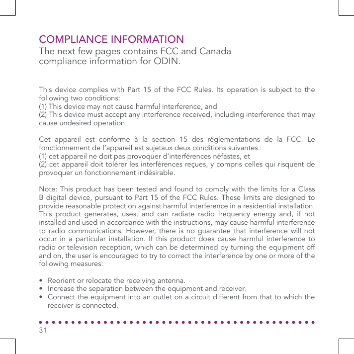 COMPLIANCE INFORMATIONThe next few pages contains FCC and Canada compliance information for ODIN.This device complies with Part 15 of the FCC Rules. Its operation is subject to the following two conditions: (1) This device may not cause harmful interference, and (2) This device must accept any interference received, including interference that may cause undesired operation. Cet appareil est conforme à la section 15 des réglementations de la FCC. Le fonctionnement de l’appareil est sujetaux deux conditions suivantes :(1) cet appareil ne doit pas provoquer d’interférences néfastes, et(2) cet appareil doit tolérer les interférences reçues, y compris celles qui risquent de provoquer un fonctionnement indésirable.Note: This product has been tested and found to comply with the limits for a Class B digital device, pursuant to Part 15 of the FCC Rules. These limits are designed to provide reasonable protection against harmful interference in a residential installation. This product generates, uses, and can radiate radio frequency energy and, if not installed and used in accordance with the instructions, may cause harmful interference to radio communications. However, there is no guarantee that interference will not occur in a particular installation. If this product does cause harmful interference to radio or television reception, which can be determined by turning the equipment off and on, the user is encouraged to try to correct the interference by one or more of the following measures:•  Reorient or relocate the receiving antenna. •  Increase the separation between the equipment and receiver. •  Connect the equipment into an outlet on a circuit different from that to which the receiver is connected. 31