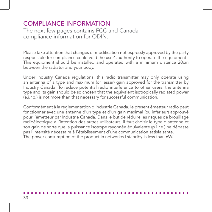 33COMPLIANCE INFORMATIONPlease take attention that changes or modication not expressly approved by the party responsible for compliance could void the user’s authority to operate the equipment.This equipment should be installed and operated with a minimum distance 20cm between the radiator and your body.Under Industry Canada regulations, this radio transmitter may only operate using an antenna of a type and maximum (or lesser) gain approved for the transmitter by Industry Canada. To reduce potential radio interference to other users, the antenna type and its gain should be so chosen that the equivalent isotropically radiated power (e.i.r.p.) is not more than that necessary for successful communication.Conformément à la réglementation d’Industrie Canada, le présent émetteur radio peutfonctionner avec une antenne d’un type et d’un gain maximal (ou inférieur) approuvé pour l’émetteur par Industrie Canada. Dans le but de réduire les risques de brouillage radioélectrique à l’intention des autres utilisateurs, il faut choisir le type d’antenne et son gain de sorte que la puissance isotrope rayonnée équivalente (p.i.r.e.) ne dépasse pas l’intensité nécessaire à l’établissement d’une communication satisfaisante.The power consumption of the product in networked standby is less than 6W.The next few pages contains FCC and Canada compliance information for ODIN.