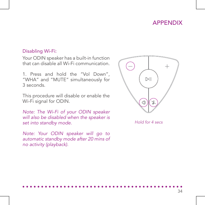 34APPENDIXYour ODIN speaker has a built-in function that can disable all Wi-Fi communication.1. Press and hold the “Vol Down”, “WHA“ and “MUTE“ simultaneously for 3 seconds.This procedure will disable or enable the Wi-Fi signal for ODIN.Note: The Wi-Fi of your ODIN speaker will also be disabled when the speaker is set into standby mode. Note: Your ODIN speaker will go to automatic standby mode after 20 mins of no activity (playback).Disabling Wi-Fi:Hold for 4 secs