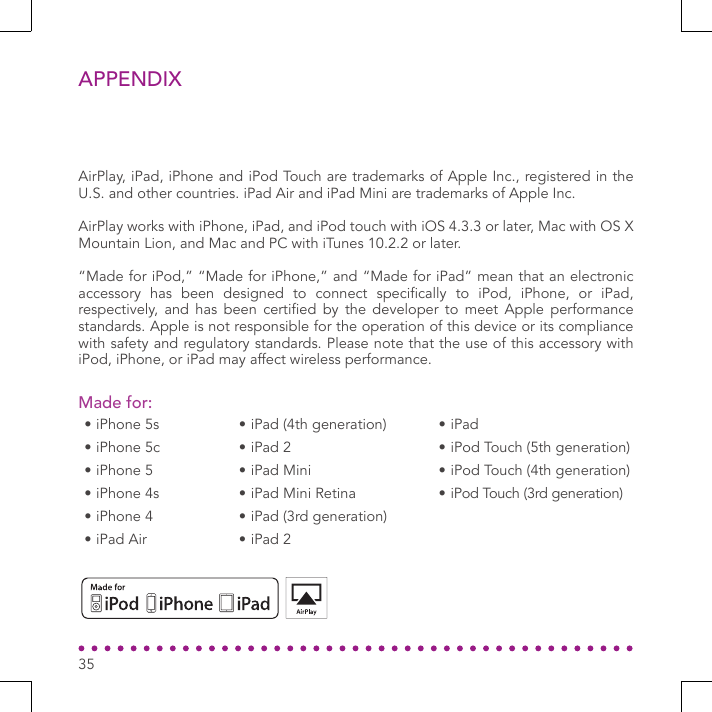 APPENDIXAirPlay, iPad, iPhone and iPod Touch are trademarks of Apple Inc., registered in the U.S. and other countries. iPad Air and iPad Mini are trademarks of Apple Inc. AirPlay works with iPhone, iPad, and iPod touch with iOS 4.3.3 or later, Mac with OS X Mountain Lion, and Mac and PC with iTunes 10.2.2 or later.“Made for iPod,” “Made for iPhone,” and “Made for iPad” mean that an electronic accessory  has  been  designed  to  connect  specically  to  iPod,  iPhone,  or  iPad, respectively,  and  has  been  certied  by  the  developer  to meet  Apple  performance standards. Apple is not responsible for the operation of this device or its compliance with safety and regulatory standards. Please note that the use of this accessory with iPod, iPhone, or iPad may affect wireless performance.Made for:• iPhone 5s• iPhone 5c• iPhone 5• iPhone 4s• iPhone 4• iPad Air• iPad (4th generation)• iPad 2• iPad Mini• iPad Mini Retina• iPad (3rd generation)• iPad 2• iPad• iPod Touch (5th generation)• iPod Touch (4th generation)• iPod Touch (3rd generation)35