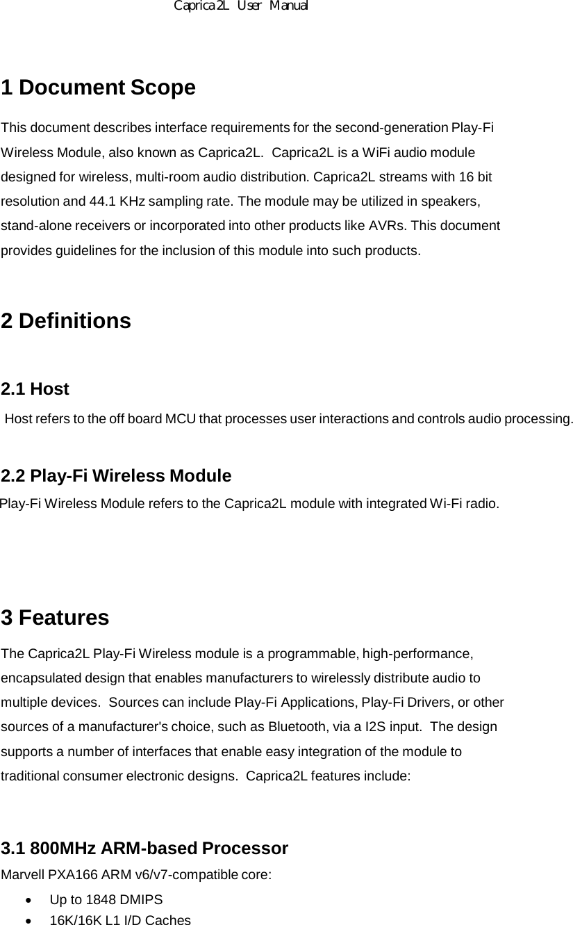 Caprica2LSpecificationandOperation1 Document Scope This document describes interface requirements for the second-generation Play-Fi Wireless Module, also known as Caprica2L.  Caprica2L is a WiFi audio module designed for wireless, multi-room audio distribution. Caprica2L streams with 16 bit resolution and 44.1 KHz sampling rate. The module may be utilized in speakers, stand-alone receivers or incorporated into other products like AVRs. This document provides guidelines for the inclusion of this module into such products. 2 Definitions 2.1 Host Host refers to the off board MCU that processes user interactions and controls audio processing. 2.2 Play-Fi Wireless Module Play-Fi Wireless Module refers to the Caprica2L module with integrated Wi-Fi radio.  3 Features The Caprica2L Play-Fi Wireless module is a programmable, high-performance, encapsulated design that enables manufacturers to wirelessly distribute audio to multiple devices.  Sources can include Play-Fi Applications, Play-Fi Drivers, or other sources of a manufacturer&apos;s choice, such as Bluetooth, via a I2S input.  The design supports a number of interfaces that enable easy integration of the module to traditional consumer electronic designs.  Caprica2L features include: 3.1 800MHz ARM-based Processor Marvell PXA166 ARM v6/v7-compatible core:    Up to 1848 DMIPS    16K/16K L1 I/D Caches                                                           Caprica 2L   User   Manual