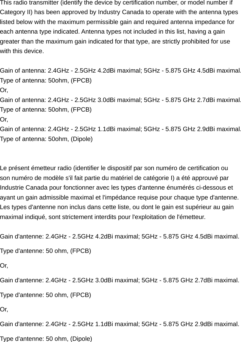  This radio transmitter (identify the device by certification number, or model number if Category II) has been approved by Industry Canada to operate with the antenna types   listed below with the maximum permissible gain and required antenna impedance for   each antenna type indicated. Antenna types not included in this list, having a gain   greater than the maximum gain indicated for that type, are strictly prohibited for use   with this device.  Gain of antenna: 2.4GHz - 2.5GHz 4.2dBi maximal; 5GHz - 5.875 GHz 4.5dBi maximal. Type of antenna: 50ohm, (FPCB) Or, Gain of antenna: 2.4GHz - 2.5GHz 3.0dBi maximal; 5GHz - 5.875 GHz 2.7dBi maximal. Type of antenna: 50ohm, (FPCB) Or, Gain of antenna: 2.4GHz - 2.5GHz 1.1dBi maximal; 5GHz - 5.875 GHz 2.9dBi maximal. Type of antenna: 50ohm, (Dipole)   Le présent émetteur radio (identifier le dispositif par son numéro de certification ou   son numéro de modèle s&apos;il fait partie du matériel de catégorie I) a été approuvé par   Industrie Canada pour fonctionner avec les types d&apos;antenne énumérés ci-dessous et   ayant un gain admissible maximal et l&apos;impédance requise pour chaque type d&apos;antenne.   Les types d&apos;antenne non inclus dans cette liste, ou dont le gain est supérieur au gain   maximal indiqué, sont strictement interdits pour l&apos;exploitation de l&apos;émetteur.  Gain d&apos;antenne: 2.4GHz - 2.5GHz 4.2dBi maximal; 5GHz - 5.875 GHz 4.5dBi maximal. Type d&apos;antenne: 50 ohm, (FPCB) Or, Gain d&apos;antenne: 2.4GHz - 2.5GHz 3.0dBi maximal; 5GHz - 5.875 GHz 2.7dBi maximal. Type d&apos;antenne: 50 ohm, (FPCB) Or, Gain d&apos;antenne: 2.4GHz - 2.5GHz 1.1dBi maximal; 5GHz - 5.875 GHz 2.9dBi maximal. Type d&apos;antenne: 50 ohm, (Dipole) 