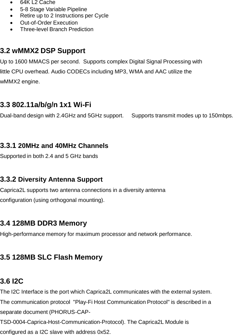    64K L2 Cache    5-8 Stage Variable Pipeline    Retire up to 2 Instructions per Cycle    Out-of-Order Execution    Three-level Branch Prediction 3.2 wMMX2 DSP Support Up to 1600 MMACS per second.  Supports complex Digital Signal Processing with little CPU overhead. Audio CODECs including MP3, WMA and AAC utilize the wMMX2 engine. 3.3 802.11a/b/g/n 1x1 Wi-Fi Dual-band design with 2.4GHz and 5GHz support.    Supports transmit modes up to 150mbps. 3.3.1 20MHz and 40MHz Channels Supported in both 2.4 and 5 GHz bands 3.3.2 Diversity Antenna Support Caprica2L supports two antenna connections in a diversity antenna configuration (using orthogonal mounting). 3.4 128MB DDR3 Memory High-performance memory for maximum processor and network performance. 3.5 128MB SLC Flash Memory 3.6 I2C The I2C Interface is the port which Caprica2L communicates with the external system. The communication protocol  &quot;Play-Fi Host Communication Protocol&quot; is described in a separate document (PHORUS-CAP- TSD-0004-Caprica-Host-Communication-Protocol). The Caprica2L Module is configured as a I2C slave with address 0x52.   