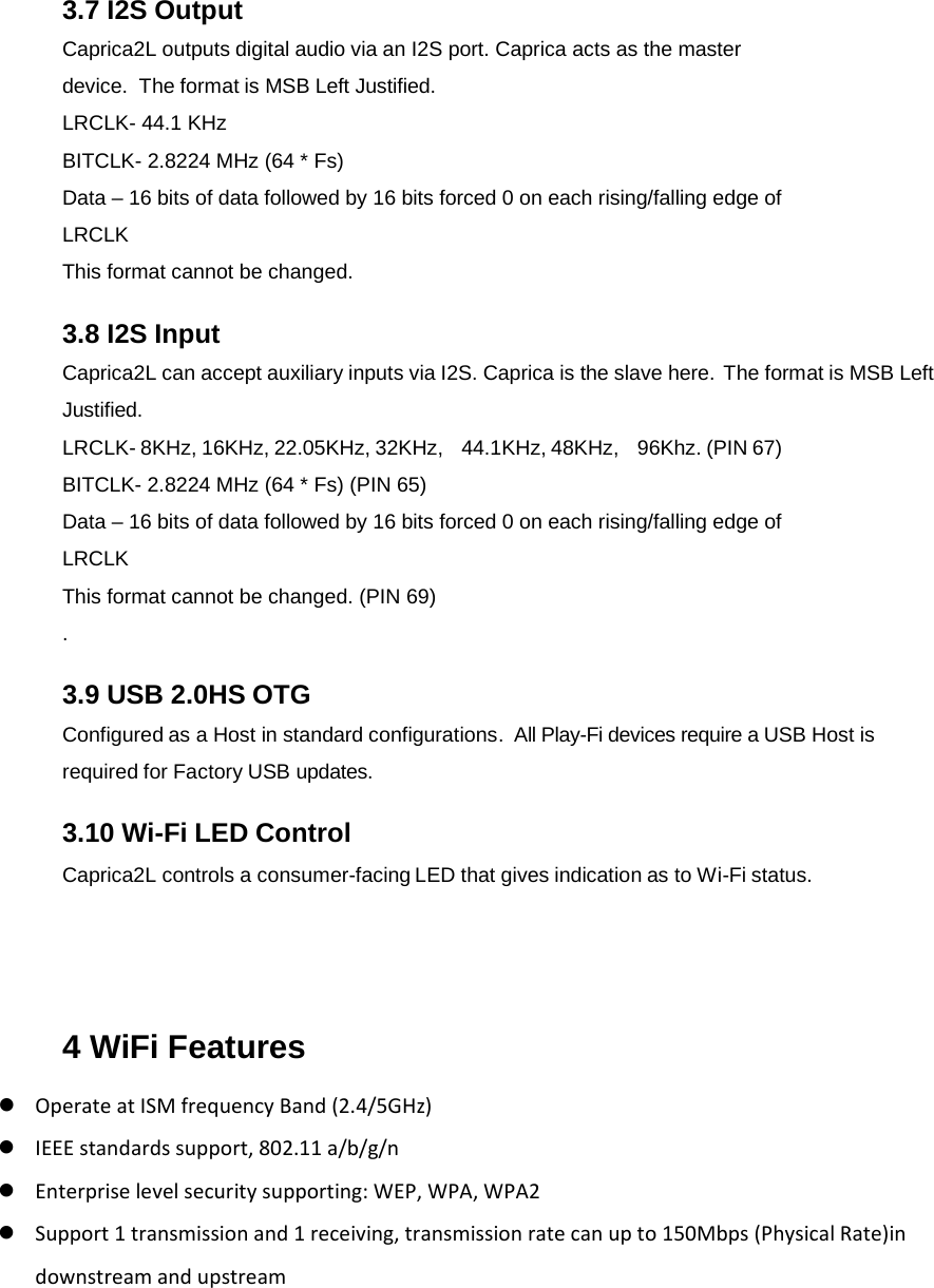 3.7 I2S Output Caprica2L outputs digital audio via an I2S port. Caprica acts as the master device.  The format is MSB Left Justified.   LRCLK- 44.1 KHz BITCLK- 2.8224 MHz (64 * Fs) Data – 16 bits of data followed by 16 bits forced 0 on each rising/falling edge of LRCLK  This format cannot be changed. 3.8 I2S Input Caprica2L can accept auxiliary inputs via I2S. Caprica is the slave here.  The format is MSB Left Justified. LRCLK- 8KHz, 16KHz, 22.05KHz, 32KHz,    44.1KHz, 48KHz,    96Khz. (PIN 67) BITCLK- 2.8224 MHz (64 * Fs) (PIN 65) Data – 16 bits of data followed by 16 bits forced 0 on each rising/falling edge of LRCLK  This format cannot be changed. (PIN 69) .  3.9 USB 2.0HS OTG Configured as a Host in standard configurations.  All Play-Fi devices require a USB Host is required for Factory USB updates. 3.10 Wi-Fi LED Control Caprica2L controls a consumer-facing LED that gives indication as to Wi-Fi status.  4 WiFi Features  OperateatISMfrequencyBand(2.4/5GHz) IEEEstandardssupport,802.11a/b/g/n Enterpriselevelsecuritysupporting:WEP,WPA,WPA2 Support1transmissionand1receiving,transmissionratecanupto150Mbps(PhysicalRate)indownstreamandupstream