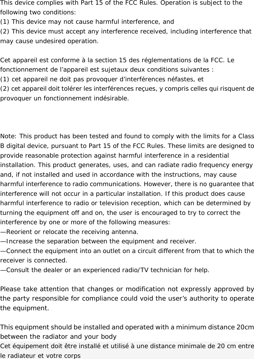  This device complies with Part 15 of the FCC Rules. Operation is subject to the following two conditions:  (1) This device may not cause harmful interference, and  (2) This device must accept any interference received, including interference that may cause undesired operation.   Cet appareil est conforme à la section 15 des réglementations de la FCC. Le fonctionnement de l’appareil est sujetaux deux conditions suivantes : (1) cet appareil ne doit pas provoquer d’interférences néfastes, et (2) cet appareil doit tolérer les interférences reçues, y compris celles qui risquent de provoquer un fonctionnement indésirable.     Note: This product has been tested and found to comply with the limits for a Class B digital device, pursuant to Part 15 of the FCC Rules. These limits are designed to provide reasonable protection against harmful interference in a residential installation. This product generates, uses, and can radiate radio frequency energy and, if not installed and used in accordance with the instructions, may cause harmful interference to radio communications. However, there is no guarantee that interference will not occur in a particular installation. If this product does cause harmful interference to radio or television reception, which can be determined by turning the equipment off and on, the user is encouraged to try to correct the interference by one or more of the following measures:  —Reorient or relocate the receiving antenna.  —Increase the separation between the equipment and receiver.  —Connect the equipment into an outlet on a circuit different from that to which the receiver is connected.  —Consult the dealer or an experienced radio/TV technician for help.  Please take attention that changes or modification not expressly approved by the party responsible for compliance could void the user’s authority to operate the equipment.  This equipment should be installed and operated with a minimum distance 20cm between the radiator and your body  Cet équipement doit être installé et utilisé à une distance minimale de 20 cm entre le radiateur et votre corps 