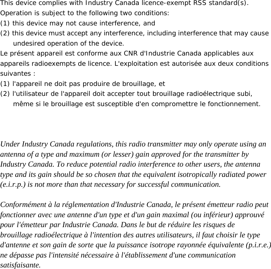  This device complies with Industry Canada licence-exempt RSS standard(s). Operation is subject to the following two conditions:  (1) this device may not cause interference, and (2) this device must accept any interference, including interference that may cause undesired operation of the device. Le présent appareil est conforme aux CNR d&apos;Industrie Canada applicables aux appareils radioexempts de licence. L&apos;exploitation est autorisée aux deux conditions suivantes : (1) l&apos;appareil ne doit pas produire de brouillage, et (2) l&apos;utilisateur de l&apos;appareil doit accepter tout brouillage radioélectrique subi, même si le brouillage est susceptible d&apos;en compromettre le fonctionnement.     Under Industry Canada regulations, this radio transmitter may only operate using an antenna of a type and maximum (or lesser) gain approved for the transmitter by Industry Canada. To reduce potential radio interference to other users, the antenna type and its gain should be so chosen that the equivalent isotropically radiated power (e.i.r.p.) is not more than that necessary for successful communication.  Conformément à la réglementation d&apos;Industrie Canada, le présent émetteur radio peut fonctionner avec une antenne d&apos;un type et d&apos;un gain maximal (ou inférieur) approuvé pour l&apos;émetteur par Industrie Canada. Dans le but de réduire les risques de brouillage radioélectrique à l&apos;intention des autres utilisateurs, il faut choisir le type d&apos;antenne et son gain de sorte que la puissance isotrope rayonnée équivalente (p.i.r.e.) ne dépasse pas l&apos;intensité nécessaire à l&apos;établissement d&apos;une communication satisfaisante. 