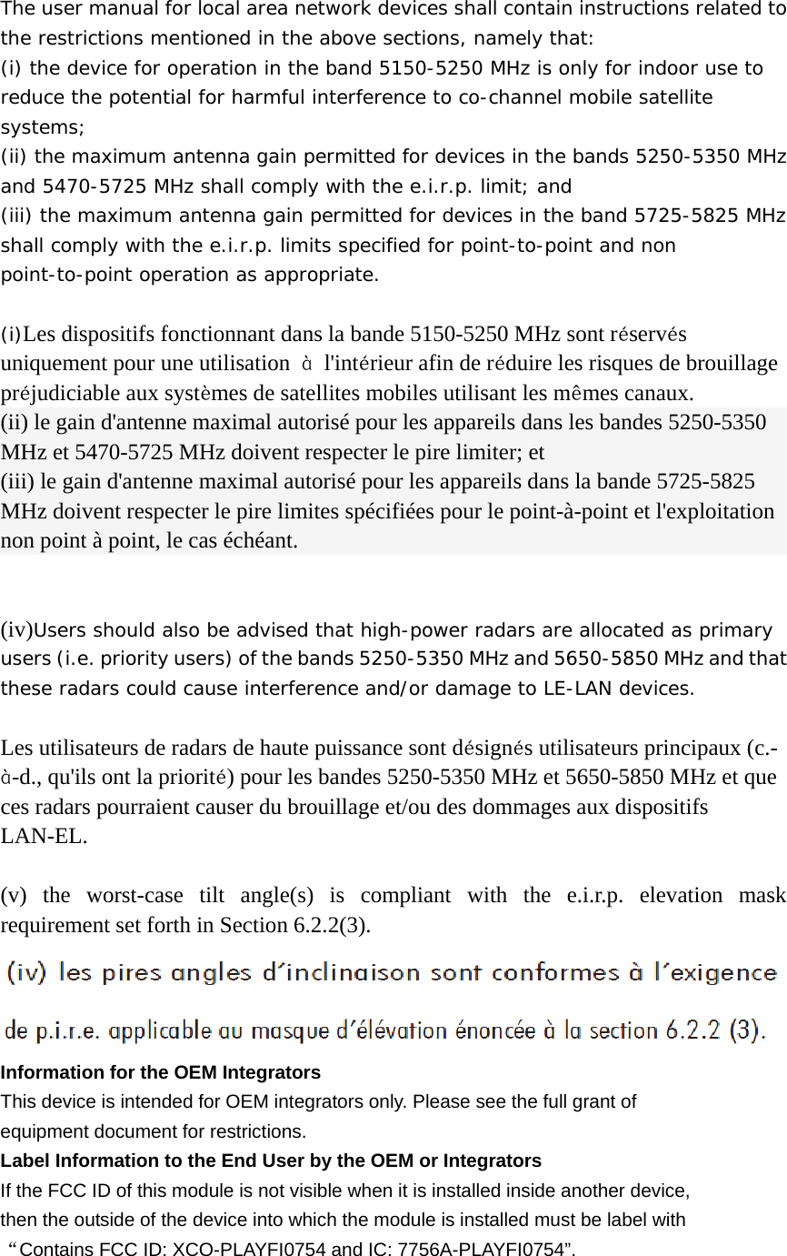  The user manual for local area network devices shall contain instructions related to the restrictions mentioned in the above sections, namely that: (i) the device for operation in the band 5150-5250 MHz is only for indoor use to reduce the potential for harmful interference to co-channel mobile satellite systems; (ii) the maximum antenna gain permitted for devices in the bands 5250-5350 MHz and 5470-5725 MHz shall comply with the e.i.r.p. limit; and (iii) the maximum antenna gain permitted for devices in the band 5725-5825 MHz shall comply with the e.i.r.p. limits specified for point-to-point and non point-to-point operation as appropriate.  (i)Les dispositifs fonctionnant dans la bande 5150-5250 MHz sont réservés uniquement pour une utilisation  à l&apos;intérieur afin de réduire les risques de brouillage préjudiciable aux systèmes de satellites mobiles utilisant les mêmes canaux. (ii) le gain d&apos;antenne maximal autorisé pour les appareils dans les bandes 5250-5350 MHz et 5470-5725 MHz doivent respecter le pire limiter; et (iii) le gain d&apos;antenne maximal autorisé pour les appareils dans la bande 5725-5825 MHz doivent respecter le pire limites spécifiées pour le point-à-point et l&apos;exploitation non point à point, le cas échéant.   (iv)Users should also be advised that high-power radars are allocated as primary users (i.e. priority users) of the bands 5250-5350 MHz and 5650-5850 MHz and that these radars could cause interference and/or damage to LE-LAN devices.  Les utilisateurs de radars de haute puissance sont désignés utilisateurs principaux (c.-à-d., qu&apos;ils ont la priorité) pour les bandes 5250-5350 MHz et 5650-5850 MHz et que ces radars pourraient causer du brouillage et/ou des dommages aux dispositifs LAN-EL.  (v) the worst-case tilt angle(s) is compliant with the e.i.r.p. elevation mask requirement set forth in Section 6.2.2(3).     Information for the OEM Integrators This device is intended for OEM integrators only. Please see the full grant of   equipment document for restrictions. Label Information to the End User by the OEM or Integrators If the FCC ID of this module is not visible when it is installed inside another device,   then the outside of the device into which the module is installed must be label with   “Contains FCC ID: XCO-PLAYFI0754 and IC: 7756A-PLAYFI0754”. 