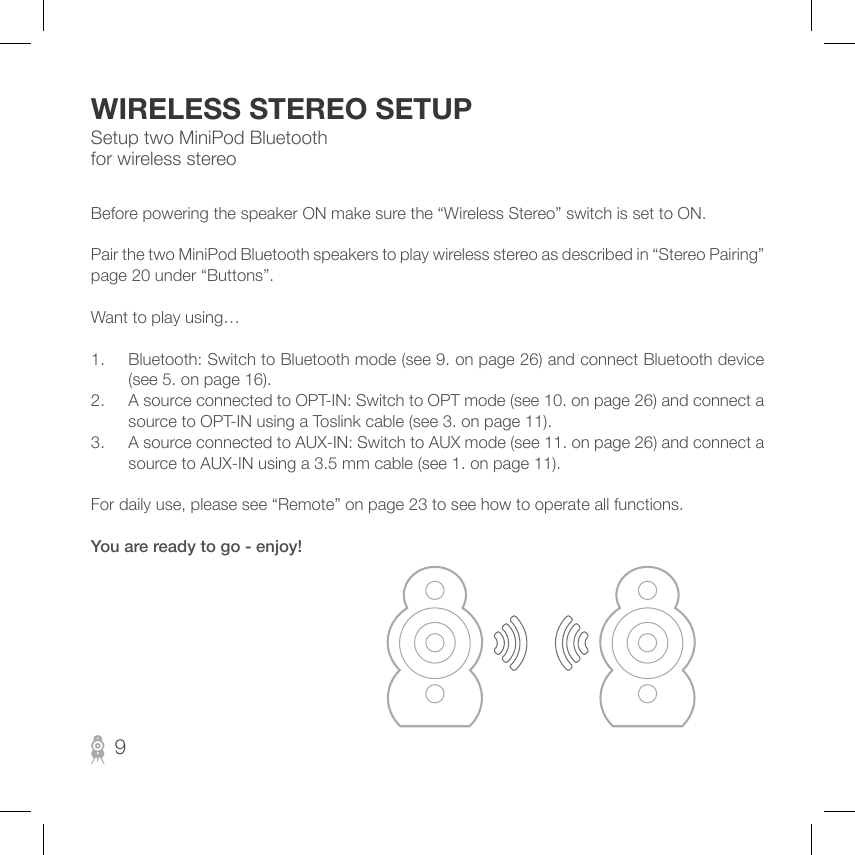 Setup two MiniPod Bluetooth for wireless stereoWIRELESS STEREO SETUPBefore powering the speaker ON make sure the “Wireless Stereo” switch is set to ON.Pair the two MiniPod Bluetooth speakers to play wireless stereo as described in “Stereo Pairing” page 20 under “Buttons”.Want to play using…1.  Bluetooth: Switch to Bluetooth mode (see 9. on page 26) and connect Bluetooth device (see 5. on page 16).2.  A source connected to OPT-IN: Switch to OPT mode (see 10. on page 26) and connect a source to OPT-IN using a Toslink cable (see 3. on page 11).3.  A source connected to AUX-IN: Switch to AUX mode (see 11. on page 26) and connect a source to AUX-IN using a 3.5 mm cable (see 1. on page 11).For daily use, please see “Remote” on page 23 to see how to operate all functions.You are ready to go - enjoy!9
