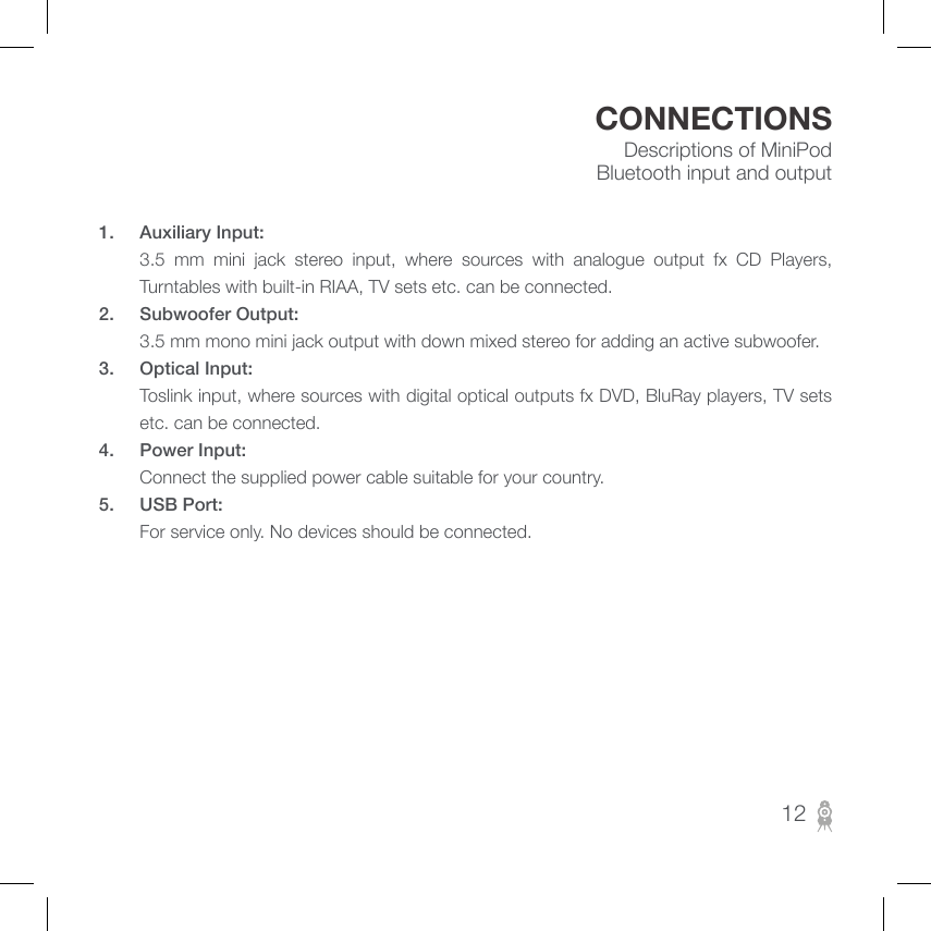 Descriptions of MiniPod Bluetooth input and outputCONNECTIONS121.  Auxiliary Input:         3.5  mm  mini  jack  stereo  input,  where  sources  with  analogue  output  fx  CD  Players, Turntables with built-in RIAA, TV sets etc. can be connected.2.  Subwoofer Output:        3.5 mm mono mini jack output with down mixed stereo for adding an active subwoofer.3.  Optical Input:         Toslink input, where sources with digital optical outputs fx DVD, BluRay players, TV sets etc. can be connected.4.  Power Input:         Connect the supplied power cable suitable for your country.5.  USB Port:         For service only. No devices should be connected.