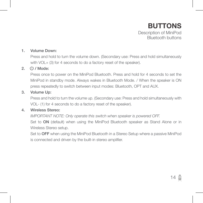 Description of MiniPod Bluetooth buttonsBUTTONS1.  Volume Down:        Press and hold to turn the volume down. (Secondary use: Press and hold simultaneously with VOL+ (3) for 4 seconds to do a factory reset of the speaker).2.      / Mode:          Press once to power on the MiniPod Bluetooth. Press and hold for 4 seconds to set the MiniPod in standby mode. Always wakes in Bluetooth Mode. / When the speaker is ON press repeatedly to switch between input modes: Bluetooth, OPT and AUX.3.  Volume Up:         Press and hold to turn the volume up. (Secondary use: Press and hold simultaneously with VOL- (1) for 4 seconds to do a factory reset of the speaker).4.  Wireless Stereo:       IMPORTANT NOTE: Only operate this switch when speaker is powered OFF.  Set to ON  (default)  when  using  the  MiniPod  Bluetooth  speaker  as  Stand  Alone  or  in Wireless Stereo setup.        Set to OFF when using the MiniPod Bluetooth in a Stereo Setup where a passive MiniPod is connected and driven by the built-in stereo amplier.14