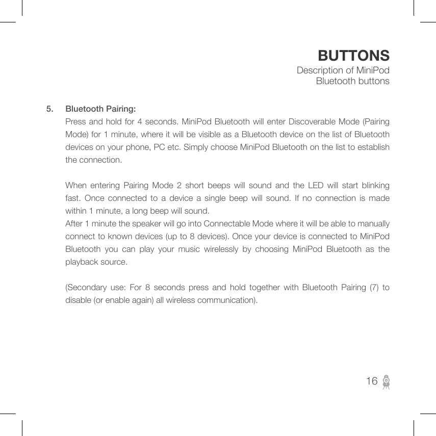 Description of MiniPod Bluetooth buttonsBUTTONS5.  Bluetooth Pairing:        Press and hold for 4 seconds. MiniPod Bluetooth will enter Discoverable Mode (Pairing Mode) for 1 minute, where it will be visible as a Bluetooth device on the list of Bluetooth devices on your phone, PC etc. Simply choose MiniPod Bluetooth on the list to establish the connection.                 When  entering  Pairing  Mode  2  short  beeps  will  sound  and  the  LED  will  start  blinking fast.  Once  connected  to  a  device  a  single  beep  will  sound.  If  no  connection  is  made within 1 minute, a long beep will sound.          After 1 minute the speaker will go into Connectable Mode where it will be able to manually connect to known devices (up to 8 devices). Once your device is connected to MiniPod Bluetooth  you  can  play  your  music  wirelessly  by  choosing  MiniPod  Bluetooth  as  the playback source.                       (Secondary  use:  For  8  seconds  press  and  hold  together  with  Bluetooth  Pairing  (7)  to disable (or enable again) all wireless communication).16