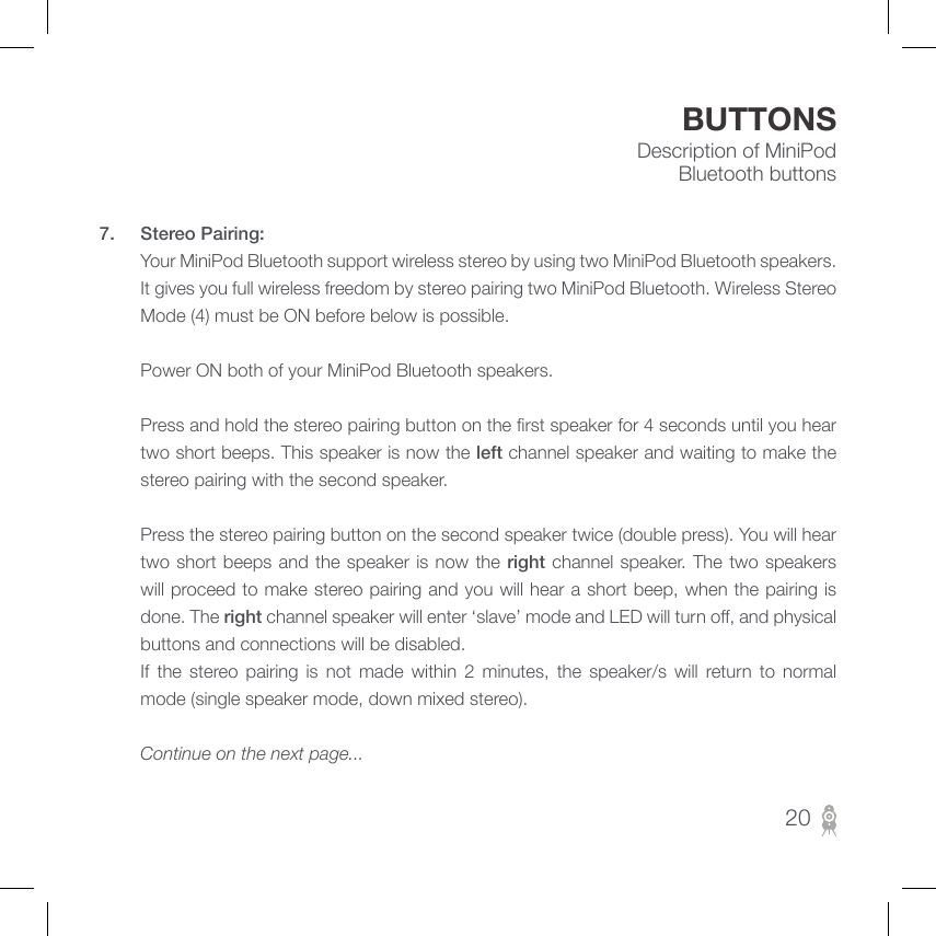 Description of MiniPod Bluetooth buttonsBUTTONS7.  Stereo Pairing:         Your MiniPod Bluetooth support wireless stereo by using two MiniPod Bluetooth speakers. It gives you full wireless freedom by stereo pairing two MiniPod Bluetooth. Wireless Stereo Mode (4) must be ON before below is possible.                 Power ON both of your MiniPod Bluetooth speakers.                 Press and hold the stereo pairing button on the rst speaker for 4 seconds until you hear two short beeps. This speaker is now the left channel speaker and waiting to make the stereo pairing with the second speaker.                  Press the stereo pairing button on the second speaker twice (double press). You will hear two short beeps and the speaker is now the right channel speaker. The  two  speakers will proceed to make stereo pairing and you will hear a short beep, when the pairing is done. The right channel speaker will enter ‘slave’ mode and LED will turn o, and physical buttons and connections will be disabled.         If  the  stereo  pairing  is  not  made  within  2  minutes,  the  speaker/s  will  return  to  normal mode (single speaker mode, down mixed stereo).                 Continue on the next page...      20