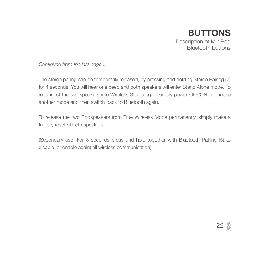 Description of MiniPod Bluetooth buttonsBUTTONSContinued from the last page...               The stereo paring can be temporarily released, by pressing and holding Stereo Pairing (7) for 4 seconds. You will hear one beep and both speakers will enter Stand Alone mode. To reconnect the two speakers into Wireless Stereo again simply power OFF/ON or choose another mode and then switch back to Bluetooth again.                 To  release the two Podspeakers  from True Wireless Mode permanently,  simply  make  a factory reset of both speakers.                    (Secondary  use:  For  8  seconds  press  and  hold  together  with  Bluetooth  Pairing  (5)  to disable (or enable again) all wireless communication).22