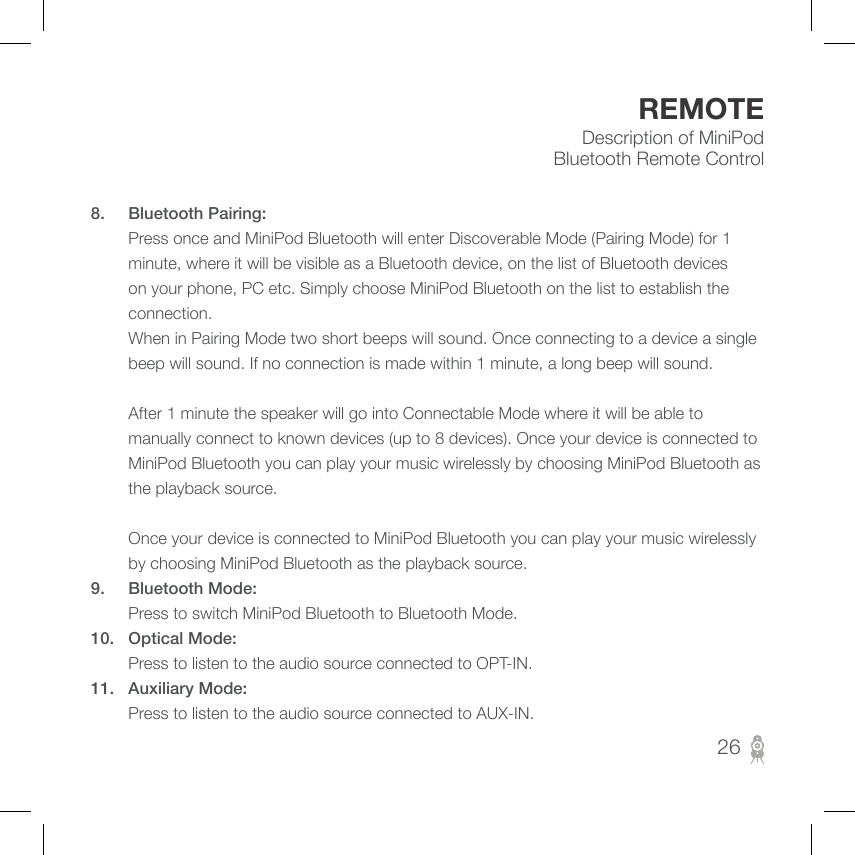 Description of MiniPod Bluetooth Remote ControlREMOTE8.  Bluetooth Pairing:          Press once and MiniPod Bluetooth will enter Discoverable Mode (Pairing Mode) for 1 minute, where it will be visible as a Bluetooth device, on the list of Bluetooth devices on your phone, PC etc. Simply choose MiniPod Bluetooth on the list to establish the connection.         When in Pairing Mode two short beeps will sound. Once connecting to a device a single beep will sound. If no connection is made within 1 minute, a long beep will sound.           After 1 minute the speaker will go into Connectable Mode where it will be able to manually connect to known devices (up to 8 devices). Once your device is connected to MiniPod Bluetooth you can play your music wirelessly by choosing MiniPod Bluetooth as the playback source.                       Once your device is connected to MiniPod Bluetooth you can play your music wirelessly by choosing MiniPod Bluetooth as the playback source.9.  Bluetooth Mode:        Press to switch MiniPod Bluetooth to Bluetooth Mode.10.  Optical Mode:        Press to listen to the audio source connected to OPT-IN.11.  Auxiliary Mode:        Press to listen to the audio source connected to AUX-IN.26