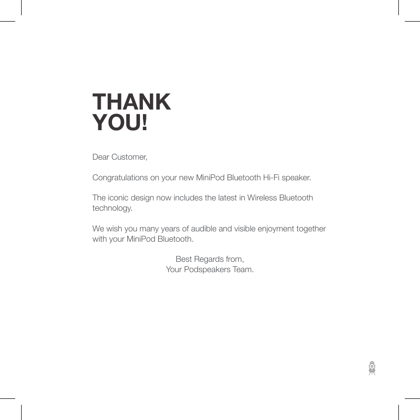 THANK YOU!Dear Customer,Congratulations on your new MiniPod Bluetooth Hi-Fi speaker.The iconic design now includes the latest in Wireless Bluetooth technology.We wish you many years of audible and visible enjoyment together with your MiniPod Bluetooth.Best Regards from,Your Podspeakers Team. 