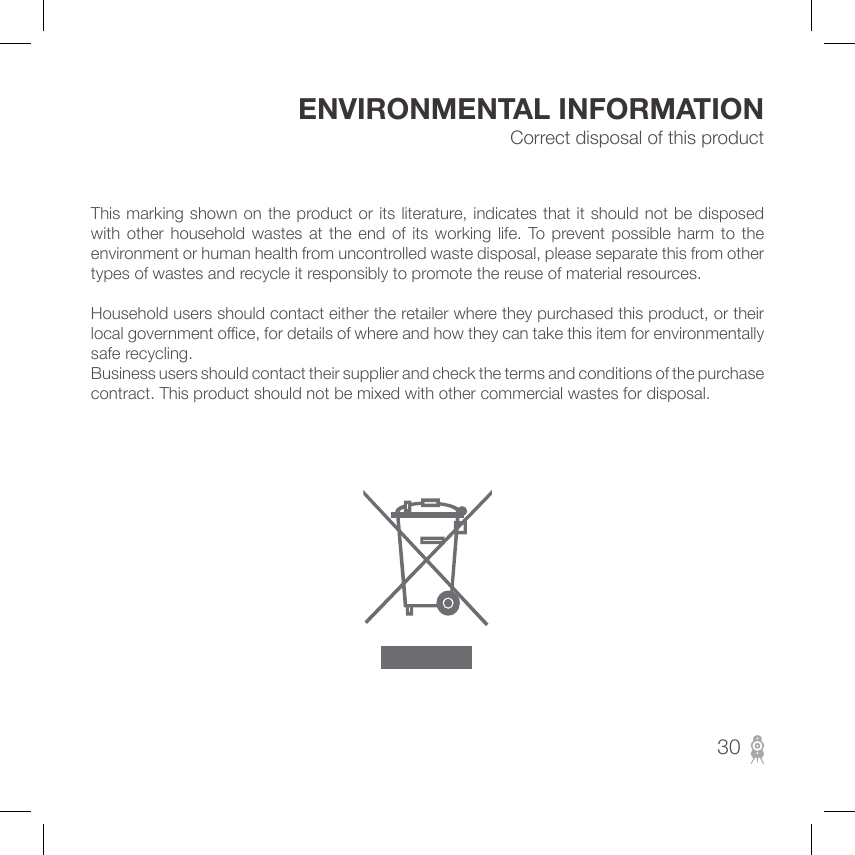 Correct disposal of this product ENVIRONMENTAL INFORMATION This marking shown on the product or its literature, indicates that it should not be disposed with  other  household wastes  at  the end  of  its working  life.  To  prevent  possible harm to  the environment or human health from uncontrolled waste disposal, please separate this from other types of wastes and recycle it responsibly to promote the reuse of material resources.Household users should contact either the retailer where they purchased this product, or their local government oce, for details of where and how they can take this item for environmentally safe recycling.Business users should contact their supplier and check the terms and conditions of the purchase contract. This product should not be mixed with other commercial wastes for disposal.30
