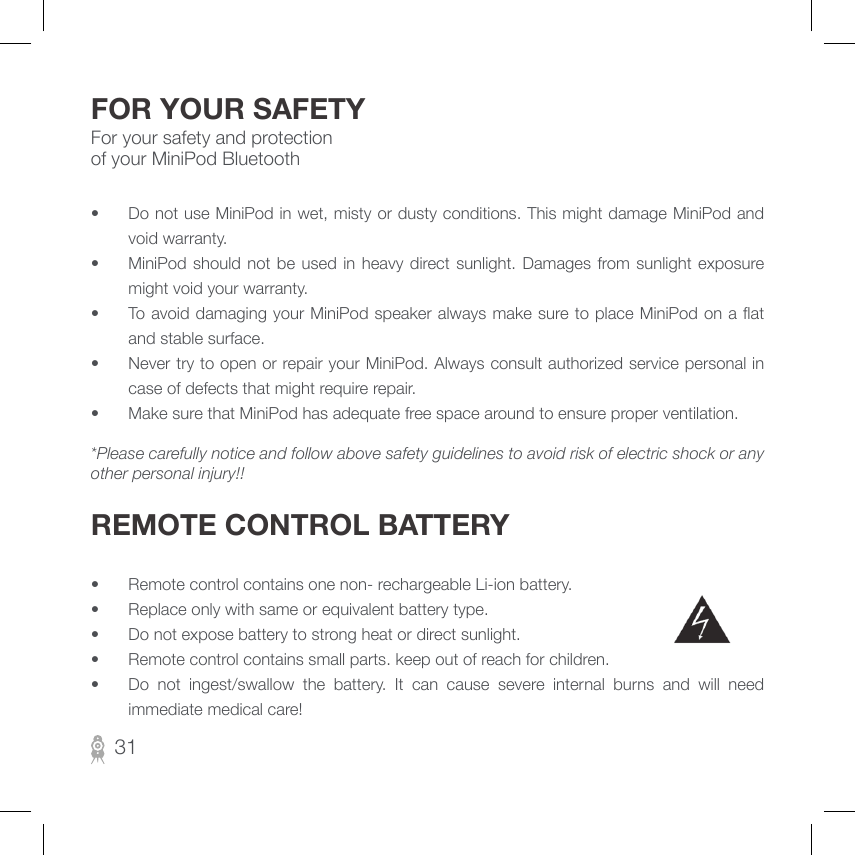 For your safety and protection of your MiniPod BluetoothFOR YOUR SAFETY•  Do not use MiniPod in wet, misty or dusty conditions. This might damage MiniPod and void warranty.•  MiniPod should  not  be used in heavy  direct sunlight. Damages  from  sunlight  exposure might void your warranty. •  To avoid damaging your MiniPod speaker always make sure to place  MiniPod on a at and stable surface. •  Never try to open or repair your MiniPod. Always consult authorized service personal in case of defects that might require repair.•  Make sure that MiniPod has adequate free space around to ensure proper ventilation.*Please carefully notice and follow above safety guidelines to avoid risk of electric shock or any other personal injury!!REMOTE CONTROL BATTERY•  Remote control contains one non- rechargeable Li-ion battery.•  Replace only with same or equivalent battery type.•  Do not expose battery to strong heat or direct sunlight.•  Remote control contains small parts. keep out of reach for children.•  Do  not  ingest/swallow  the  battery.  It  can  cause  severe  internal  burns  and  will  need immediate medical care!31