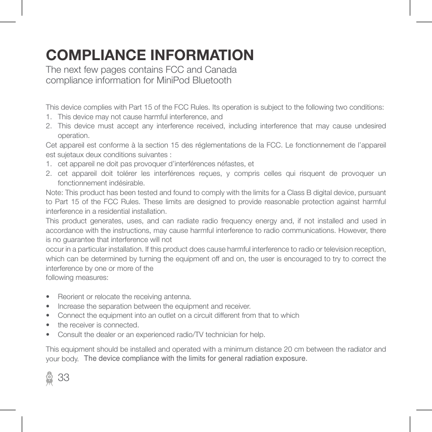 The next few pages contains FCC and Canada compliance information for MiniPod BluetoothCOMPLIANCE INFORMATIONThis device complies with Part 15 of the FCC Rules. Its operation is subject to the following two conditions: 1.  This device may not cause harmful interference, and 2.  This device must accept any interference received, including interference that may cause undesired operation. Cet appareil est conforme à la section 15 des réglementations de la FCC. Le fonctionnement de l’appareil est sujetaux deux conditions suivantes :1.  cet appareil ne doit pas provoquer d’interférences néfastes, et2.  cet  appareil  doit  tolérer  les  interférences  reçues,  y  compris  celles  qui  risquent  de  provoquer  un fonctionnement indésirable.Note: This product has been tested and found to comply with the limits for a Class B digital device, pursuant to Part  15  of  the  FCC  Rules.  These  limits  are  designed  to  provide  reasonable protection against harmful interference in a residential installation. This  product  generates,  uses,  and  can  radiate  radio  frequency  energy  and,  if  not  installed  and  used  in accordance with the instructions, may cause harmful interference to radio communications. However, there is no guarantee that interference will not occur in a particular installation. If this product does cause harmful interference to radio or television reception, which can be determined by turning the equipment o and on, the user is encouraged to try to correct the interference by one or more of the following measures: •  Reorient or relocate the receiving antenna. •  Increase the separation between the equipment and receiver. •  Connect the equipment into an outlet on a circuit dierent from that to which •  the receiver is connected. •  Consult the dealer or an experienced radio/TV technician for help.33This equipment should be installed and operated with a minimum distance 20 cm between the radiator and your body. The device compliance with the limits for general radiation exposure.