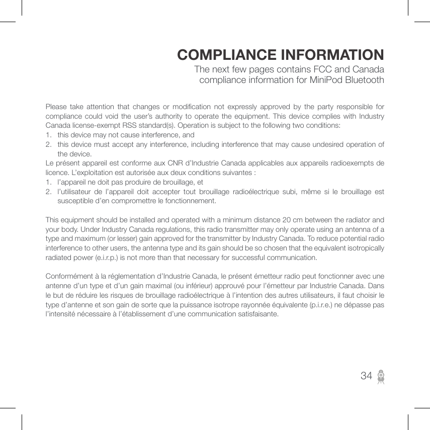 The next few pages contains FCC and Canada compliance information for MiniPod BluetoothCOMPLIANCE INFORMATIONPlease  take  attention  that  changes  or  modication  not  expressly  approved  by  the  party  responsible  for compliance  could  void  the  user’s  authority  to  operate the equipment. This  device  complies  with Industry Canada license-exempt RSS standard(s). Operation is subject to the following two conditions:1.  this device may not cause interference, and2.  this device must accept any interference, including interference that may cause undesired operation of the device.Le présent appareil est conforme aux CNR d’Industrie Canada applicables aux appareils radioexempts de licence. L’exploitation est autorisée aux deux conditions suivantes :1.  l’appareil ne doit pas produire de brouillage, et2.  l’utilisateur  de  l’appareil  doit  accepter  tout  brouillage  radioélectrique  subi,  même  si  le  brouillage  est susceptible d’en compromettre le fonctionnement.This equipment should be installed and operated with a minimum distance 20 cm between the radiator and your body. Under Industry Canada regulations, this radio transmitter may only operate using an antenna of a type and maximum (or lesser) gain approved for the transmitter by Industry Canada. To reduce potential radio interference to other users, the antenna type and its gain should be so chosen that the equivalent isotropically radiated power (e.i.r.p.) is not more than that necessary for successful communication.Conformément à la réglementation d’Industrie Canada, le présent émetteur radio peut fonctionner avec une antenne d’un type et d’un gain maximal (ou inférieur) approuvé pour l’émetteur par Industrie Canada. Dans le but de réduire les risques de brouillage radioélectrique à l’intention des autres utilisateurs, il faut choisir le type d’antenne et son gain de sorte que la puissance isotrope rayonnée équivalente (p.i.r.e.) ne dépasse pas l’intensité nécessaire à l’établissement d’une communication satisfaisante.34
