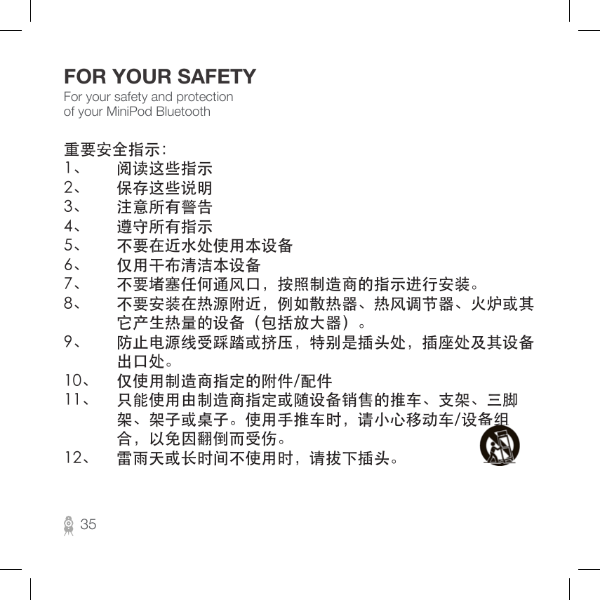 For your safety and protection of your MiniPod BluetoothFOR YOUR SAFETY重要安全指示：1、 阅读这些指示2、 保存这些说明3、 注意所有警告4、 遵守所有指示5、 不要在近水处使用本设备6、 仅用干布清洁本设备7、 不要堵塞任何通风口，按照制造商的指示进行安装。8、 不要安装在热源附近，例如散热器、热风调节器、火炉或其 它产生热量的设备（包括放大器）。9、 防止电源线受踩踏或挤压，特别是插头处，插座处及其设备 出口处。10、 仅使用制造商指定的附件/配件11、 只能使用由制造商指定或随设备销售的推车、支架、三脚 架、架子或桌子。使用手推车时，请小心移动车/设备组 合，以免因翻倒而受伤。12、 雷雨天或长时间不使用时，请拔下插头。35