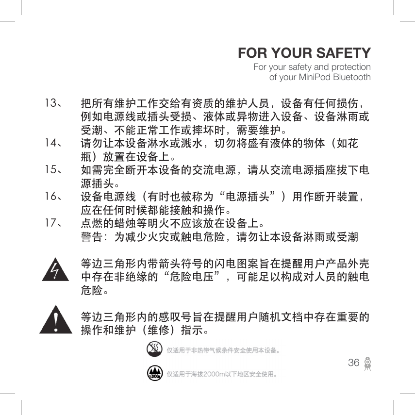 For your safety and protection of your MiniPod BluetoothFOR YOUR SAFETY13、 把所有维护工作交给有资质的维护人员，设备有任何损伤， 例如电源线或插头受损、液体或异物进入设备、设备淋雨或 受潮、不能正常工作或摔坏时，需要维护。14、 请勿让本设备淋水或溅水，切勿将盛有液体的物体（如花 瓶）放置在设备上。15、 如需完全断开本设备的交流电源，请从交流电源插座拔下电 源插头。16、 设备电源线（有时也被称为“电源插头”）用作断开装置， 应在任何时候都能接触和操作。17、 点燃的蜡烛等明火不应该放在设备上。 警告：为减少火灾或触电危险，请勿让本设备淋雨或受潮 等边三角形内带箭头符号的闪电图案旨在提醒用户产品外壳 中存在非绝缘的“危险电压”，可能足以构成对人员的触电 危险。 等边三角形内的感叹号旨在提醒用户随机文档中存在重要的 操作和维护（维修）指示。36