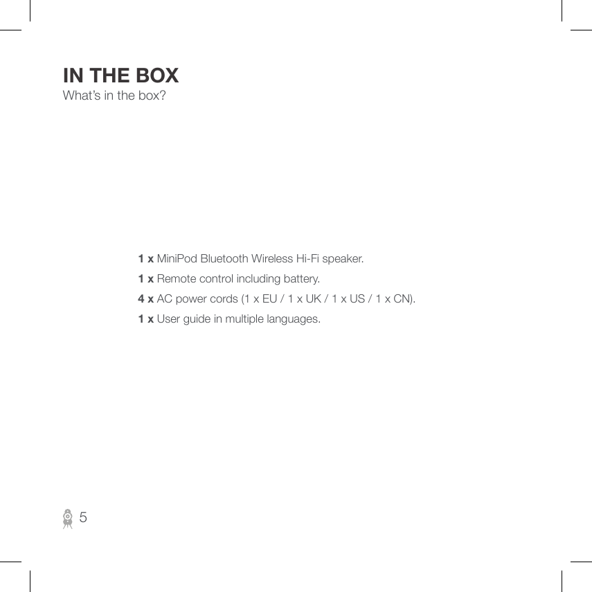 What’s in the box?1 x MiniPod Bluetooth Wireless Hi-Fi speaker.1 x Remote control including battery.4 x AC power cords (1 x EU / 1 x UK / 1 x US / 1 x CN).1 x User guide in multiple languages.IN THE BOX5
