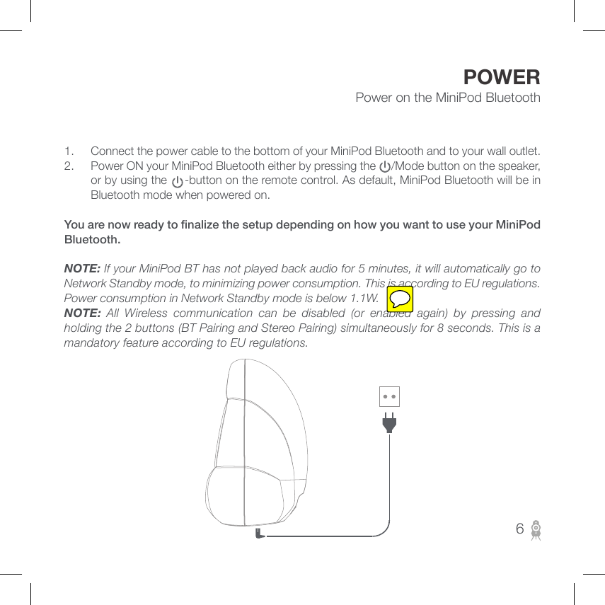 POWER1.  Connect the power cable to the bottom of your MiniPod Bluetooth and to your wall outlet.2.  Power ON your MiniPod Bluetooth either by pressing the     /Mode button on the speaker, or by using the     -button on the remote control. As default, MiniPod Bluetooth will be in Bluetooth mode when powered on.You are now ready to nalize the setup depending on how you want to use your MiniPod Bluetooth.NOTE: If your MiniPod BT has not played back audio for 5 minutes, it will automatically go to Network Standby mode, to minimizing power consumption. This is according to EU regulations. Power consumption in Network Standby mode is below 1.1W.NOTE:  All Wireless communication can be disabled (or enabled again) by pressing and holding the 2 buttons (BT Pairing and Stereo Pairing) simultaneously for 8 seconds. This is a mandatory feature according to EU regulations.Power on the MiniPod Bluetooth6