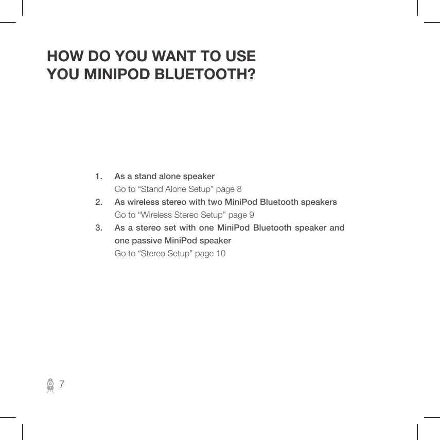 7HOW DO YOU WANT TO USE YOU MINIPOD BLUETOOTH?1.  As a stand alone speaker     Go to “Stand Alone Setup” page 82.  As wireless stereo with two MiniPod Bluetooth speakers  Go to “Wireless Stereo Setup” page 93.  As a stereo set with one MiniPod Bluetooth speaker and one passive MiniPod speaker     Go to “Stereo Setup” page 10