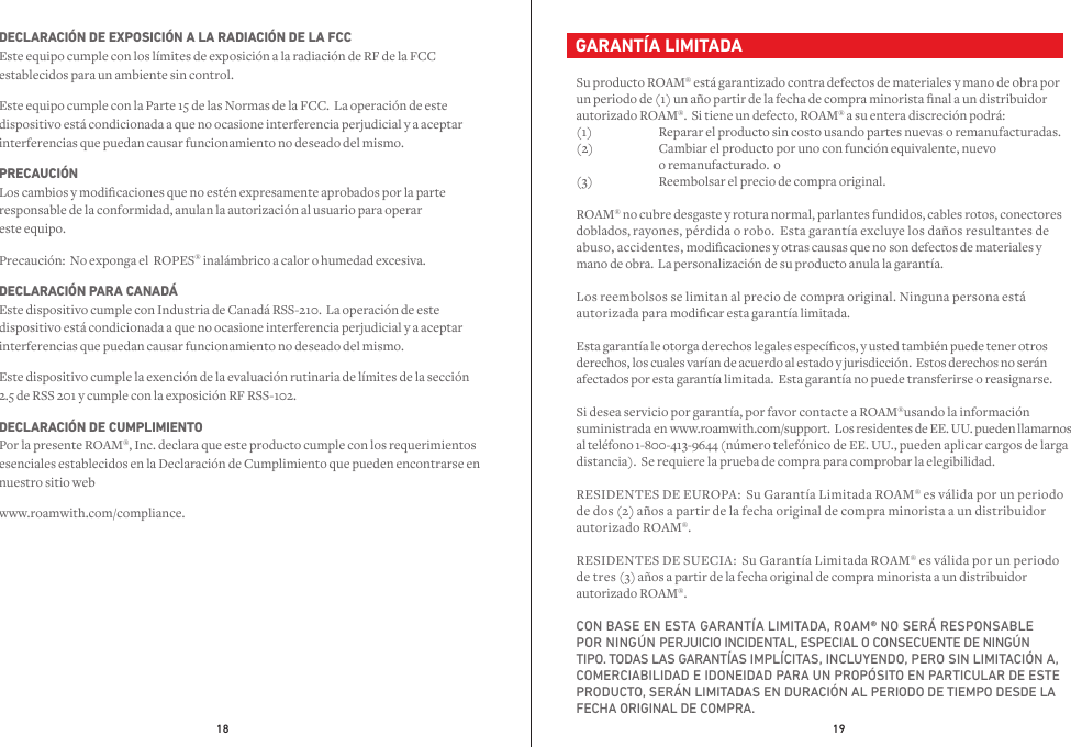 18 19  GARANTÍA LIMITADASu producto ROAM® está garantizado contra defectos de materiales y mano de obra por un periodo de (1) un año partir de la fecha de compra minorista nal a un distribuidor autorizado ROAM®.  Si tiene un defecto, ROAM® a su entera discreción podrá:(1)  Reparar el producto sin costo usando partes nuevas o remanufacturadas.(2)  Cambiar el producto por uno con función equivalente, nuevo              o remanufacturado.  o(3)  Reembolsar el precio de compra original.ROAM® no cubre desgaste y rotura normal, parlantes fundidos, cables rotos, conectores doblados, rayones, pérdida o robo.  Esta garantía excluye los daños resultantes de abuso, accidentes, modicaciones y otras causas que no son defectos de materiales y mano de obra.  La personalización de su producto anula la garantía. Los reembolsos se limitan al precio de compra original. Ninguna persona está autorizada para modicar esta garantía limitada.Esta garantía le otorga derechos legales especícos, y usted también puede tener otros derechos, los cuales varían de acuerdo al estado y jurisdicción.  Estos derechos no serán afectados por esta garantía limitada.  Esta garantía no puede transferirse o reasignarse.Si desea servicio por garantía, por favor contacte a ROAM®usando la información suministrada en www.roamwith.com/support.  Los residentes de EE. UU. pueden llamarnos al teléfono 1-800-413-9644 (número telefónico de EE. UU., pueden aplicar cargos de larga distancia).  Se requiere la prueba de compra para comprobar la elegibilidad.RESIDENTES DE EUROPA:  Su Garantía Limitada ROAM® es válida por un periodo de dos (2) años a partir de la fecha original de compra minorista a un distribuidor autorizado ROAM®.RESIDENTES DE SUECIA:  Su Garantía Limitada ROAM® es válida por un periodo de tres (3) años a partir de la fecha original de compra minorista a un distribuidor autorizado ROAM®.CON BASE EN ESTA GARANTÍA LIMITADA, ROAM® NO SERÁ RESPONSABLE POR NINGÚN PERJUICIO INCIDENTAL, ESPECIAL O CONSECUENTE DE NINGÚN TIPO. TODAS LAS GARANTÍAS IMPLÍCITAS, INCLUYENDO, PERO SIN LIMITACIÓN A, COMERCIABILIDAD E IDONEIDAD PARA UN PROPÓSITO EN PARTICULAR DE ESTE PRODUCTO, SERÁN LIMITADAS EN DURACIÓN AL PERIODO DE TIEMPO DESDE LA FECHA ORIGINAL DE COMPRA.DECLARACIÓN DE EXPOSICIÓN A LA RADIACIÓN DE LA FCC Este equipo cumple con los límites de exposición a la radiación de RF de la FCC establecidos para un ambiente sin control.Este equipo cumple con la Parte 15 de las Normas de la FCC.  La operación de este dispositivo está condicionada a que no ocasione interferencia perjudicial y a aceptar interferencias que puedan causar funcionamiento no deseado del mismo.PRECAUCIÓN Los cambios y modicaciones que no estén expresamente aprobados por la parte responsable de la conformidad, anulan la autorización al usuario para operar  este equipo.  Precaución:  No exponga el  ROPES® inalámbrico a calor o humedad excesiva.DECLARACIÓN PARA CANADÁ Este dispositivo cumple con Industria de Canadá RSS-210.  La operación de este dispositivo está condicionada a que no ocasione interferencia perjudicial y a aceptar interferencias que puedan causar funcionamiento no deseado del mismo.Este dispositivo cumple la exención de la evaluación rutinaria de límites de la sección 2.5 de RSS 201 y cumple con la exposición RF RSS-102.DECLARACIÓN DE CUMPLIMIENTO Por la presente ROAM®, Inc. declara que este producto cumple con los requerimientos esenciales establecidos en la Declaración de Cumplimiento que pueden encontrarse en nuestro sitio web www.roamwith.com/compliance.