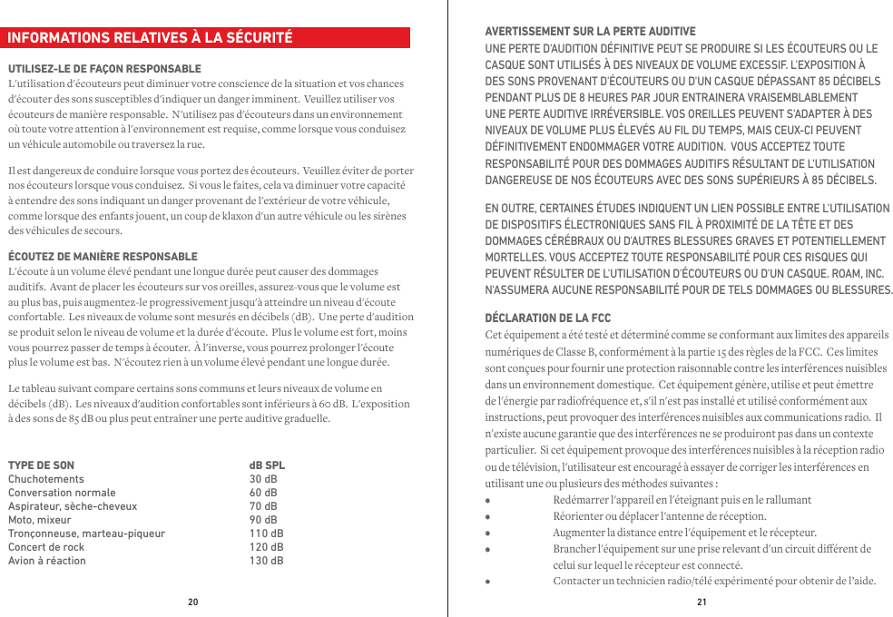 20 21  INFORMATIONS RELATIVES À LA SÉCURITÉUTILISEZ-LE DE FAÇON RESPONSABLE L&apos;utilisation d&apos;écouteurs peut diminuer votre conscience de la situation et vos chances d&apos;écouter des sons susceptibles d&apos;indiquer un danger imminent.  Veuillez utiliser vos écouteurs de manière responsable.  N&apos;utilisez pas d&apos;écouteurs dans un environnement où toute votre attention à l&apos;environnement est requise, comme lorsque vous conduisez un véhicule automobile ou traversez la rue.Il est dangereux de conduire lorsque vous portez des écouteurs.  Veuillez éviter de porter nos écouteurs lorsque vous conduisez.  Si vous le faites, cela va diminuer votre capacité à entendre des sons indiquant un danger provenant de l&apos;extérieur de votre véhicule, comme lorsque des enfants jouent, un coup de klaxon d&apos;un autre véhicule ou les sirènes des véhicules de secours.  ÉCOUTEZ DE MANIÈRE RESPONSABLE L&apos;écoute à un volume élevé pendant une longue durée peut causer des dommages auditifs.  Avant de placer les écouteurs sur vos oreilles, assurez-vous que le volume est au plus bas, puis augmentez-le progressivement jusqu&apos;à atteindre un niveau d&apos;écoute confortable.  Les niveaux de volume sont mesurés en décibels (dB).  Une perte d&apos;audition se produit selon le niveau de volume et la durée d&apos;écoute.  Plus le volume est fort, moins vous pourrez passer de temps à écouter.  À l&apos;inverse, vous pourrez prolonger l&apos;écoute plus le volume est bas.  N&apos;écoutez rien à un volume élevé pendant une longue durée.Le tableau suivant compare certains sons communs et leurs niveaux de volume en décibels (dB).  Les niveaux d&apos;audition confortables sont inférieurs à 60 dB.  L&apos;exposition à des sons de 85 dB ou plus peut entraîner une perte auditive graduelle.AVERTISSEMENT SUR LA PERTE AUDITIVE UNE PERTE D&apos;AUDITION DÉFINITIVE PEUT SE PRODUIRE SI LES ÉCOUTEURS OU LE CASQUE SONT UTILISÉS À DES NIVEAUX DE VOLUME EXCESSIF. L&apos;EXPOSITION À DES SONS PROVENANT D&apos;ÉCOUTEURS OU D&apos;UN CASQUE DÉPASSANT 85 DÉCIBELS PENDANT PLUS DE 8 HEURES PAR JOUR ENTRAINERA VRAISEMBLABLEMENT UNE PERTE AUDITIVE IRRÉVERSIBLE. VOS OREILLES PEUVENT S&apos;ADAPTER À DES NIVEAUX DE VOLUME PLUS ÉLEVÉS AU FIL DU TEMPS, MAIS CEUX-CI PEUVENT DÉFINITIVEMENT ENDOMMAGER VOTRE AUDITION.  VOUS ACCEPTEZ TOUTE RESPONSABILITÉ POUR DES DOMMAGES AUDITIFS RÉSULTANT DE L&apos;UTILISATION DANGEREUSE DE NOS ÉCOUTEURS AVEC DES SONS SUPÉRIEURS À 85 DÉCIBELS.  EN OUTRE, CERTAINES ÉTUDES INDIQUENT UN LIEN POSSIBLE ENTRE L&apos;UTILISATION DE DISPOSITIFS ÉLECTRONIQUES SANS FIL À PROXIMITÉ DE LA TÊTE ET DES DOMMAGES CÉRÉBRAUX OU D&apos;AUTRES BLESSURES GRAVES ET POTENTIELLEMENT MORTELLES. VOUS ACCEPTEZ TOUTE RESPONSABILITÉ POUR CES RISQUES QUI PEUVENT RÉSULTER DE L&apos;UTILISATION D&apos;ÉCOUTEURS OU D&apos;UN CASQUE. ROAM, INC. N&apos;ASSUMERA AUCUNE RESPONSABILITÉ POUR DE TELS DOMMAGES OU BLESSURES.DÉCLARATION DE LA FCC Cet équipement a été testé et déterminé comme se conformant aux limites des appareils numériques de Classe B, conformément à la partie 15 des règles de la FCC.  Ces limites sont conçues pour fournir une protection raisonnable contre les interférences nuisibles dans un environnement domestique.  Cet équipement génère, utilise et peut émettre de l&apos;énergie par radiofréquence et, s&apos;il n&apos;est pas installé et utilisé conformément aux instructions, peut provoquer des interférences nuisibles aux communications radio.  Il n&apos;existe aucune garantie que des interférences ne se produiront pas dans un contexte particulier.  Si cet équipement provoque des interférences nuisibles à la réception radio ou de télévision, l&apos;utilisateur est encouragé à essayer de corriger les interférences en utilisant une ou plusieurs des méthodes suivantes : •  Redémarrer l&apos;appareil en l&apos;éteignant puis en le rallumant •  Réorienter ou déplacer l&apos;antenne de réception. •  Augmenter la distance entre l&apos;équipement et le récepteur. •  Brancher l&apos;équipement sur une prise relevant d&apos;un circuit diérent de     celui sur lequel le récepteur est connecté.  •  Contacter un technicien radio/télé expérimenté pour obtenir de l’aide.TYPE DE SON  ChuchotementsConversation normaleAspirateur, sèche-cheveuxMoto, mixeurTronçonneuse, marteau-piqueurConcert de rockAvion à réactiondB SPL   30 dB60 dB70 dB90 dB110 dB120 dB130 dB