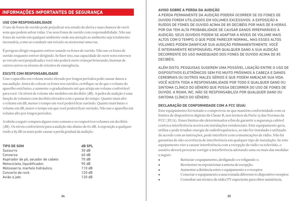 24 25  INFORMAÇÕES IMPORTANTES DE SEGURANÇAUSE COM RESPONSABILIDADE O uso de fones de ouvido pode prejudicar seu estado de alerta e suas chances de ouvir sons que podem salvar vidas. Use seus fones de ouvido com responsabilidade. Não use fones de ouvido em qualquer ambiente onde sua atenção ao ambiente seja totalmente necessária, como ao conduzir um veículo ou atravessar uma rua.É perigoso dirigir enquanto estiver usando os fones de ouvido. Não use os fones de ouvido enquanto estiver dirigindo. Se zer isto, sua capacidade de ouvir sons externos ao veículo será prejudicada e você não poderá ouvir crianças brincando, buzinas de outros carros ou sirenes de veículos de emergência.ESCUTE COM RESPONSABILIDADE Usar o aparelho em volume muito elevado por longos períodos pode causar danos a sua audição. Antes de colocar os fones nos ouvidos, certique-se de que o volume do aparelho está baixo, e aumente-o gradualmente até que atinja um volume confortável para você. Os níveis de volume são medidos em decibéis (dB). A pedra de audição é uma função de volumes com decibéis elevados com o passar do tempo. Quanto mais alto o volume em dB, menor o tempo em você poderá car ouvindo. Quanto mais baixo o volume em dB, maior o tempo em que você poderá car ouvindo. Não use o aparelho em volume alto por longos períodos.A tabela a seguir compara alguns sons comuns e os respectivos volumes em decibéis (dB). Os níveis confortáveis para a audição são abaixo de 60 dB. A exposição a qualquer ruído a 85 dB ou mais pode causar a perda gradual da audição.AVISO SOBRE A PERDA DA AUDIÇÃO A PERDA PERMANENTE DA AUDIÇÃO PODERÁ OCORRER SE OS FONES DE OUVIDO FOREM UTILIZADOS EM VOLUMES EXCESSIVOS. A EXPOSIÇÃO A RUÍDOS DE FONES DE OUVIDO ACIMA DE 85 DECIBÉIS POR MAIS DE 8 HORAS POR DIA TEM ALTA PROBABILIDADE DE CAUSAR DANOS IRREPARÁVEIS À AUDIÇÃO. SEUS OUVIDOS PODEM SE ADAPTAR A NÍVEIS DE VOLUME MAIS ALTOS COM O TEMPO, O QUE PODE PARECER NORMAL, MAS ESSES ALTOS VOLUMES PODEM DANIFICAR SUA AUDIÇÃO PERMANENTEMENTE. VOCÊ É INTEIRAMENTE RESPONSÁVEL POR QUALQUER DANO A SUA AUDIÇÃO DECORRENTE DO USO INADEQUADO DOS FONES DE OUVIDO ACIMA DE 85 DECIBÉIS.ALÉM DISTO, PESQUISAS SUGEREM UMA POSSÍVEL LIGAÇÃO ENTRE O USO DE DISPOSITIVOS ELETRÔNICOS SEM FIO MUITO PRÓXIMOS À CABEÇA E DANOS CEREBRAIS OU OUTROS MALES SÉRIOS E QUE PODEM AMEAÇAR SUA VIDA. VOCÊ ACEITA TODA A RESPONSABILIDADE POR TODO E QUALQUER DANO OU SINTOMA CLÍNICO DO GÊNERO QUE POSSA DECORRER DO USO DE FONES DE OUVIDO. A ROAM, INC. NÃO SE RESPONSABILIZA POR QUALQUER DANO OU SINTOMA CLÍNICO DO GÊNERO.DECLARAÇÃO DE CONFORMIDADE COM A FCC (EUA) Este equipamento foi testado e comprovou-se que mantém conformidade com os limites de dispositivos digitais da Classe B, nos termos da Parte 15 das Normas da FCC (EUA). Esses limites são determinados a m de garantir a segurança cabível contra a interferência nociva em instalações residenciais. Este equipamento gera, utiliza e pode irradiar energia de radiofrequência e, se não for instalado e utilizado de acordo com as instruções, pode interferir com comunicações de rádio. Não há garantias de não ocorrência de interferência em qualquer tipo de instalação. Se este equipamento vier a causar interferência com a recepção de rádio ou televisão, o usuário deverá procurar corrigir a interferência adotando uma ou mais das medidas a seguir: •  Reiniciar o equipamento, desligando-o e religando-o. •  Reorientar ou reposicionar a antena de recepção. •  Aumentar a distância entre o equipamento e o receptor. •  Conectar o equipamento a uma tomada diferente to dispositivo receptor. •  Consultar um técnico de rádio/TV experiente para obter assistência.TIPO DE SOMSussurro Conversa Aspirador de pó, secador de cabeloMotocicleta, liquidiﬁcador, Motosserra, martelo hidráulico, Concerto de rockAvião a jatodB SPL   30 dB60 dB70 dB90 dB110 dB120 dB130 dB