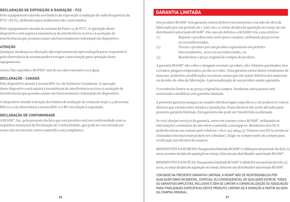 26 27  GARANTIA LIMITADASeu produto ROAM® tem garantia contra defeitos nos materiais e na mão de obra da fabricação por um período de 1 (um) ano, a contar da data da aquisição no varejo de um distribuidor autorizado ROAM®. Em caso de defeitos, a ROAM® irá, a seu critério: (1)  Reparar o produto sem custo para o usuário, utilizando peças novas     ou recondicionadas, (2)  Trocar o produto por um produto equivalente em perfeito      funcionamento,  novo ou recondicionado,  ou (3)  Reembolsar o preço original de compra do produto.A garantia ROAM® não cobre o desgaste normal o produto, alto-falantes queimados, os cortados, plugues empenados, perda ou roubo.  Esta garantia exclui danos resultantes de mau uso, acidentes, modicações ou outras causas que não sejam defeitos dos materiais ou da mão-de-obra de fabricação. A personalização de seu produto anula a garantia.O reembolso limita-se ao preço original da compra. Nenhuma outra pessoa está autorizada a modicar esta garantia limitada.A presente garantia assegura ao usuário direitos legais especícos e ele poderá ter outros direitos que variam entre estados e jurisdições. Esses direitos não serão afetados pela presente garantia limitada. Esta garantia não pode ser transferida ou alienada.Se você desejar serviços de garantia, entre em contato com a ROAM®, utilizando as informações constantes do site www.roamwith.com/support. Residentes dos EUA poderão entrar em contato pelo telefone 1-800-413-9644 (a) Número nos EUA; tarifas de chamadas internacionais podem ser cobradas). Exige-se comprovante de compra para vericação dos direitos do usuário.RESIDENTES NA EUROPA: Sua garantia limitada ROAM® é válida por um período de dois (2) anos, a contar da data de aquisição no varejo, feita em um distribuidor autorizado ROAM®.RESIDENTES NA SUÉCIA: Sua garantia limitada ROAM® é válida for um período de três (3) anos, a contar da data de aquisição no varejo, feita em um distribuidor autorizado ROAM®.COM BASE NA PRESENTE GARANTIA LIMITADA, A ROAM® NÃO SE RESPONSABILIZA POR QUALQUER DANO INCIDENTAL, ESPECIAL OU CONSEQUENCIAL DE QUALQUER ESPÉCIE. TODAS AS GARANTIAS IMPLÍCITAS, INCLUSIVE E SEM SE LIMITAR A COMERCIALIZAÇÃO OU ADEQUAÇÃO PARA FINALIDADES ESPECÍFICAS DESTE PRODUTO, LIMITAM-SE À DURAÇÃO A PARTIR DA DATA DA COMPRA ORIGINAL.DECLARAÇÃO DE EXPOSIÇÃO À RADIAÇÃO - FCC Este equipamento atende aos limites de exposição à radiação de radiofrequência da FCC (EUA), denidos para ambientes não controlados.Este equipamento atende às normas da Parte 15 da FCC. A operação deste dispositivo está sujeita à inexistência de interferência nociva e à aceitação de interferências que possam causar um funcionamento indesejado do dispositivo.ATENÇÃO Qualquer mudança ou alteração não expressamente aprovada pela parte responsável pela observância às normas poderá revogar a autorização para operação deste equipamento.Aviso; Não exponha o ROPES® sem o ao calor excessivo ou à água. DECLARAÇÃO - CANADÁ Este dispositivo atende à norma RSS-210 da Indústria Canadense. A operação deste dispositivo está sujeita à inexistência de interferência nociva e à aceitação de interferências que possam causar um funcionamento indesejado do dispositivo.O dispositivo atende à isenção dos limites de avaliação de rotina de seção 2.5 da norma RSS 201 e da observância à norma RSS-102 RF em relação à exposição.DECLARAÇÃO DE CONFORMIDADE A ROAM®, Inc. pela presente declara que este produto está em conformidade com os requisitos essenciais da Declaração de Conformidade, que pode ser encontrada em nosso site na internet: www.roamwith.com/compliance.