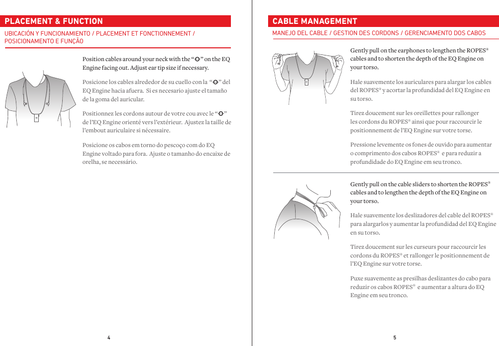 4 5  PLACEMENT &amp; FUNCTIONPosition cables around your neck with the “ ” on the EQ Engine facing out. Adjust ear tip size if necessary.Posicione los cables alrededor de su cuello con la  “ ” del EQ Engine hacia afuera.  Si es necesario ajuste el tamaño de la goma del auricular.Positionnez les cordons autour de votre cou avec le “ ” de l’EQ Engine orienté vers l’extérieur.  Ajustez la taille de l’embout auriculaire si nécessaire.Posicione os cabos em torno do pescoço com do EQ Engine voltado para fora.  Ajuste o tamanho do encaixe de orelha, se necessário.UBICACIÓN Y FUNCIONAMIENTO / PLACEMENT ET FONCTIONNEMENT /POSICIONAMENTO E FUNÇÃO  CABLE MANAGEMENTGently pull on the earphones to lengthen the ROPES® cables and to shorten the depth of the EQ Engine on your torso.Hale suavemente los auriculares para alargar los cables del ROPES® y acortar la profundidad del EQ Engine en su torso.Tirez doucement sur les oreillettes pour rallonger les cordons du ROPES® ainsi que pour raccourcir le positionnement de l’EQ Engine sur votre torse.Pressione levemente os fones de ouvido para aumentar o comprimento dos cabos ROPES®  e para reduzir a profundidade do EQ Engine em seu tronco.Gently pull on the cable sliders to shorten the ROPES® cables and to lengthen the depth of the EQ Engine on your torso.Hale suavemente los deslizadores del cable del ROPES® para alargarlos y aumentar la profundidad del EQ Engine en su torso.Tirez doucement sur les curseurs pour raccourcir les cordons du ROPES® et rallonger le positionnement de l’EQ Engine sur votre torse.Puxe suavemente as presilhas deslizantes do cabo para reduzir os cabos ROPES®  e aumentar a altura do EQ Engine em seu tronco.MANEJO DEL CABLE / GESTION DES CORDONS / GERENCIAMENTO DOS CABOS