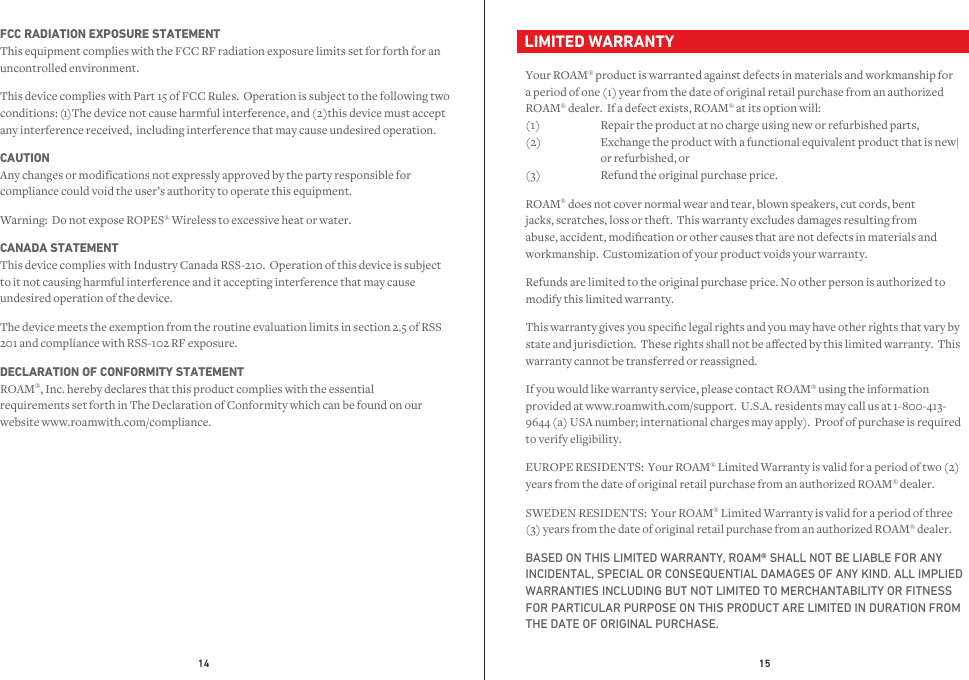 14 15FCC RADIATION EXPOSURE STATEMENT This equipment complies with the FCC RF radiation exposure limits set for forth for an uncontrolled environment.This device complies with Part 15 of FCC Rules.  Operation is subject to the following two any interference received,  including interference that may cause undesired operation.conditions: (11 )The de11vice not cause harmful interference, and (2)this device must accept CAUTION Any changes or modifications not expressly approved by the party responsible for compliance could void the user’s authority to operate this equipment.  Warning:  Do not expose ROPES® Wireless to excessive heat or water.CANADA STATEMENT This device complies with Industry Canada RSS-210.  Operation of this device is subject to it not causing harmful interference and it accepting interference that may cause undesired operation of the device.The device meets the exemption from the routine evaluation limits in section 2.5 of RSS 201 and compliance with RSS-102 RF exposure.DECLARATION OF CONFORMITY STATEMENT ROAM®, Inc. hereby declares that this product complies with the essential requirements set forth in The Declaration of Conformity which can be found on our website www.roamwith.com/compliance.  LIMITED WARRANTYYour ROAM® product is warranted against defects in materials and workmanship for a period of one (1) year from the date of original retail purchase from an authorized ROAM® dealer.  If a defect exists, ROAM® at its option will: (1)  Repair the product at no charge using new or refurbished parts, (2)    Exchange the product with a functional equivalent product that is new|   or refurbished, or (3)    Refund the original purchase price.ROAM® does not cover normal wear and tear, blown speakers, cut cords, bent jacks, scratches, loss or theft.  This warranty excludes damages resulting from abuse, accident, modication or other causes that are not defects in materials and workmanship.  Customization of your product voids your warranty. Refunds are limited to the original purchase price. No other person is authorized to modify this limited warranty.This warranty gives you specic legal rights and you may have other rights that vary by state and jurisdiction.  These rights shall not be aected by this limited warranty.  This warranty cannot be transferred or reassigned.If you would like warranty service, please contact ROAM® using the information provided at www.roamwith.com/support.  U.S.A. residents may call us at 1-800-413-9644 (a) USA number; international charges may apply).  Proof of purchase is required to verify eligibility.EUROPE RESIDENTS:  Your ROAM® Limited Warranty is valid for a period of two (2) years from the date of original retail purchase from an authorized ROAM® dealer.SWEDEN RESIDENTS:  Your ROAM® Limited Warranty is valid for a period of three (3) years from the date of original retail purchase from an authorized ROAM® dealer.BASED ON THIS LIMITED WARRANTY, ROAM® SHALL NOT BE LIABLE FOR ANY INCIDENTAL, SPECIAL OR CONSEQUENTIAL DAMAGES OF ANY KIND. ALL IMPLIED WARRANTIES INCLUDING BUT NOT LIMITED TO MERCHANTABILITY OR FITNESS FOR PARTICULAR PURPOSE ON THIS PRODUCT ARE LIMITED IN DURATION FROM THE DATE OF ORIGINAL PURCHASE.1