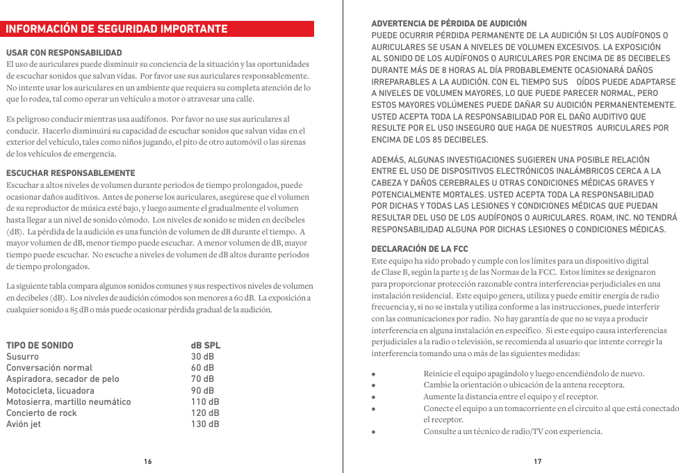 16 17  INFORMACIÓN DE SEGURIDAD IMPORTANTEUSAR CON RESPONSABILIDAD El uso de auriculares puede disminuir su conciencia de la situación y las oportunidades de escuchar sonidos que salvan vidas.  Por favor use sus auriculares responsablemente.  No intente usar los auriculares en un ambiente que requiera su completa atención de lo que lo rodea, tal como operar un vehículo a motor o atravesar una calle.Es peligroso conducir mientras usa audífonos.  Por favor no use sus auriculares al conducir.  Hacerlo disminuirá su capacidad de escuchar sonidos que salvan vidas en el exterior del vehículo, tales como niños jugando, el pito de otro automóvil o las sirenas de los vehículos de emergencia.  ESCUCHAR RESPONSABLEMENTE Escuchar a altos niveles de volumen durante periodos de tiempo prolongados, puede ocasionar daños auditivos.  Antes de ponerse los auriculares, asegúrese que el volumen de su reproductor de música esté bajo, y luego aumente el gradualmente el volumen hasta llegar a un nivel de sonido cómodo.  Los niveles de sonido se miden en decibeles (dB).  La pérdida de la audición es una función de volumen de dB durante el tiempo.  A mayor volumen de dB, menor tiempo puede escuchar.  A menor volumen de dB, mayor tiempo puede escuchar.  No escuche a niveles de volumen de dB altos durante periodos de tiempo prolongados.La siguiente tabla compara algunos sonidos comunes y sus respectivos niveles de volumen en decibeles (dB).  Los niveles de audición cómodos son menores a 60 dB.  La exposición a cualquier sonido a 85 dB o más puede ocasionar pérdida gradual de la audición.TIPO DE SONIDO   SusurroConversación normalAspiradora, secador de peloMotocicleta, licuadoraMotosierra, martillo neumáticoConcierto de rockAvión jetdB SPL   30 dB60 dB70 dB90 dB110 dB120 dB130 dBADVERTENCIA DE PÉRDIDA DE AUDICIÓN PUEDE OCURRIR PÉRDIDA PERMANENTE DE LA AUDICIÓN SI LOS AUDÍFONOS O AURICULARES SE USAN A NIVELES DE VOLUMEN EXCESIVOS. LA EXPOSICIÓN AL SONIDO DE LOS AUDÍFONOS O AURICULARES POR ENCIMA DE 85 DECIBELES DURANTE MÁS DE 8 HORAS AL DÍA PROBABLEMENTE OCASIONARÁ DAÑOS IRREPARABLES A LA AUDICIÓN. CON EL TIEMPO SUS    OÍDOS PUEDE ADAPTARSE A NIVELES DE VOLUMEN MAYORES, LO QUE PUEDE PARECER NORMAL, PERO ESTOS MAYORES VOLÚMENES PUEDE DAÑAR SU AUDICIÓN PERMANENTEMENTE.  USTED ACEPTA TODA LA RESPONSABILIDAD POR EL DAÑO AUDITIVO QUE RESULTE POR EL USO INSEGURO QUE HAGA DE NUESTROS  AURICULARES POR ENCIMA DE LOS 85 DECIBELES.  ADEMÁS, ALGUNAS INVESTIGACIONES SUGIEREN UNA POSIBLE RELACIÓN ENTRE EL USO DE DISPOSITIVOS ELECTRÓNICOS INALÁMBRICOS CERCA A LA CABEZA Y DAÑOS CEREBRALES U OTRAS CONDICIONES MÉDICAS GRAVES Y POTENCIALMENTE MORTALES. USTED ACEPTA TODA LA RESPONSABILIDAD POR DICHAS Y TODAS LAS LESIONES Y CONDICIONES MÉDICAS QUE PUEDAN RESULTAR DEL USO DE LOS AUDÍFONOS O AURICULARES. ROAM, INC. NO TENDRÁ RESPONSABILIDAD ALGUNA POR DICHAS LESIONES O CONDICIONES MÉDICAS.DECLARACIÓN DE LA FCC Este equipo ha sido probado y cumple con los límites para un dispositivo digital de Clase B, según la parte 15 de las Normas de la FCC.  Estos límites se designaron para proporcionar protección razonable contra interferencias perjudiciales en una instalación residencial.  Este equipo genera, utiliza y puede emitir energía de radio frecuencia y, si no se instala y utiliza conforme a las instrucciones, puede interferir con las comunicaciones por radio.  No hay garantía de que no se vaya a producir interferencia en alguna instalación en específico.  Si este equipo causa interferencias perjudiciales a la radio o televisión, se recomienda al usuario que intente corregir la interferencia tomando una o más de las siguientes medidas:•  Reinicie el equipo apagándolo y luego encendiéndolo de nuevo. •  Cambie la orientación o ubicación de la antena receptora. •  Aumente la distancia entre el equipo y el receptor. •  Conecte el equipo a un tomacorriente en el circuito al que está conectado   el receptor. •  Consulte a un técnico de radio/TV con experiencia.